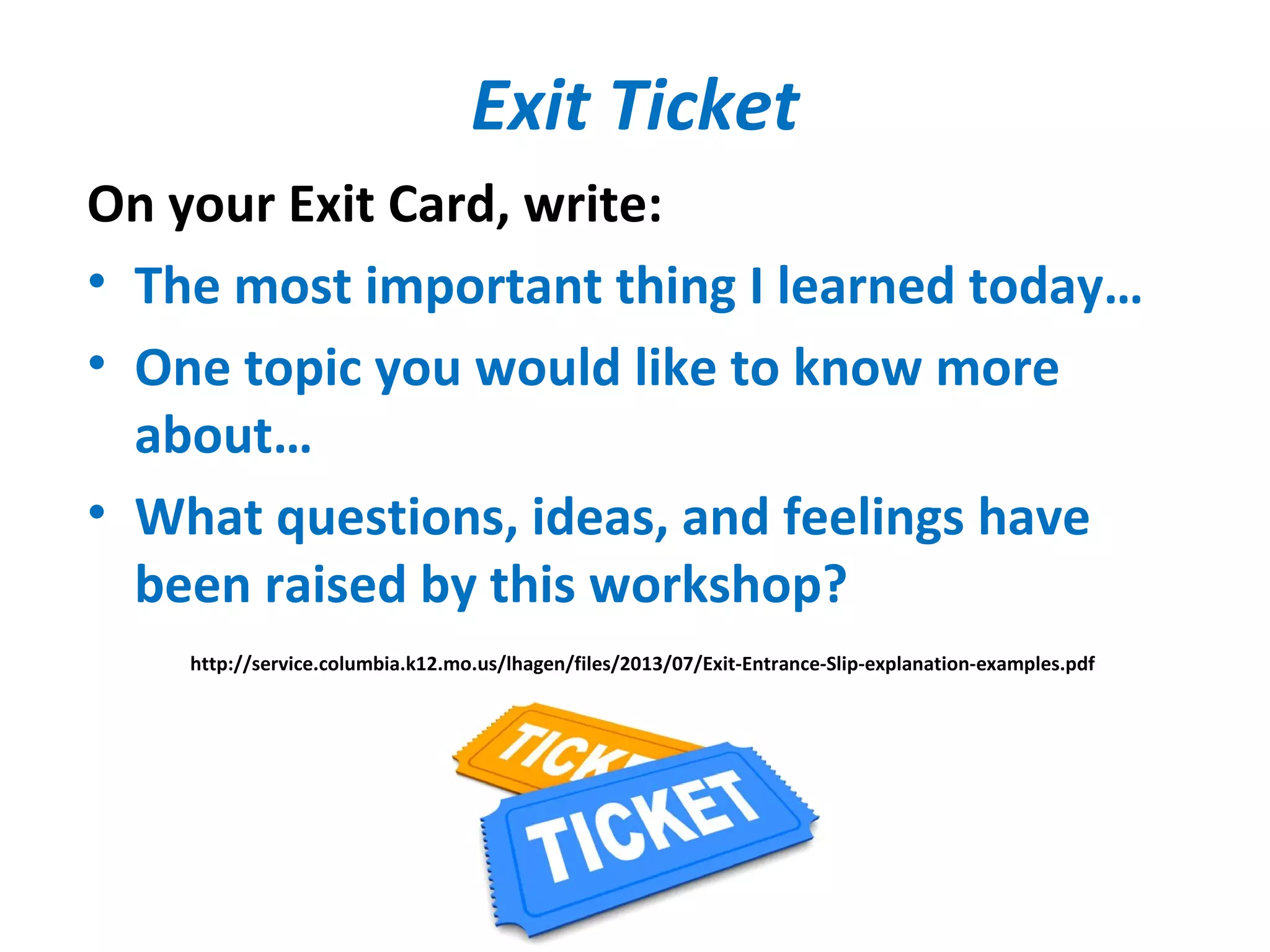 Exit Ticket
On your Exit Card, write:
• The most important thing I learned today…
• One topic you would like to know more
about…
• What questions, ideas, and feelings have
been raised by this workshop?
http://service.columbia.k12.mo.us/lhagen/files/2013/07/Exit-Entrance-Slip-explanation-examples.pdf
 