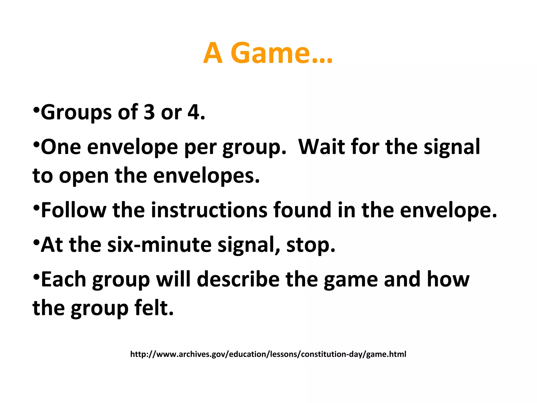 A Game…
•Groups of 3 or 4.
•One envelope per group. Wait for the signal
to open the envelopes.
•Follow the instructions found in the envelope.
•At the six-minute signal, stop.
•Each group will describe the game and how
the group felt.
http://www.archives.gov/education/lessons/constitution-day/game.html
 