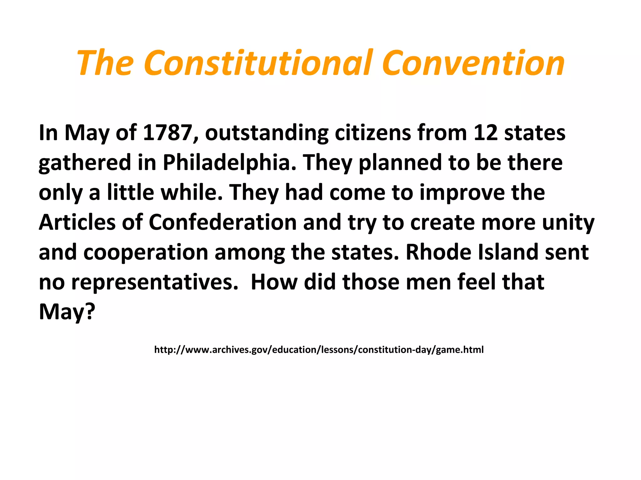 The Constitutional Convention
In May of 1787, outstanding citizens from 12 states
gathered in Philadelphia. They planned to be there
only a little while. They had come to improve the
Articles of Confederation and try to create more unity
and cooperation among the states. Rhode Island sent
no representatives. How did those men feel that
May?
http://www.archives.gov/education/lessons/constitution-day/game.html
 