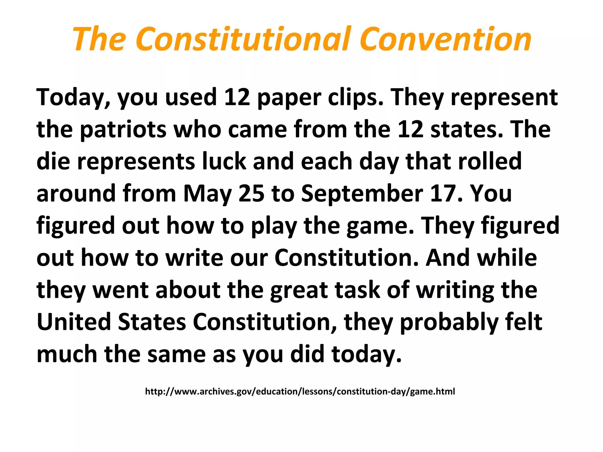 The Constitutional Convention
Today, you used 12 paper clips. They represent
the patriots who came from the 12 states. The
die represents luck and each day that rolled
around from May 25 to September 17. You
figured out how to play the game. They figured
out how to write our Constitution. And while
they went about the great task of writing the
United States Constitution, they probably felt
much the same as you did today.
http://www.archives.gov/education/lessons/constitution-day/game.html
 