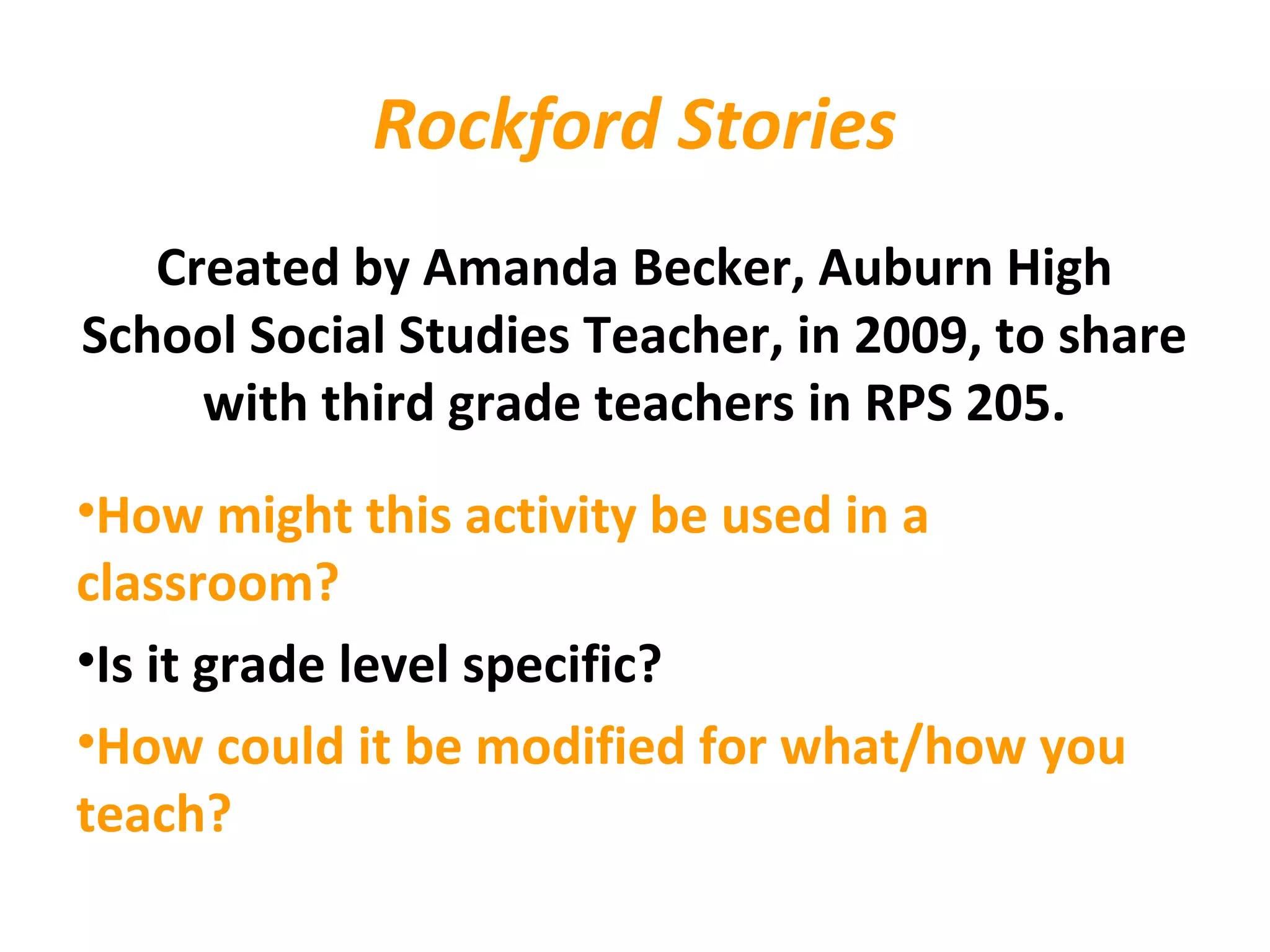 Rockford Stories
Created by Amanda Becker, Auburn High
School Social Studies Teacher, in 2009, to share
with third grade teachers in RPS 205.
•How might this activity be used in a
classroom?
•Is it grade level specific?
•How could it be modified for what/how you
teach?
 