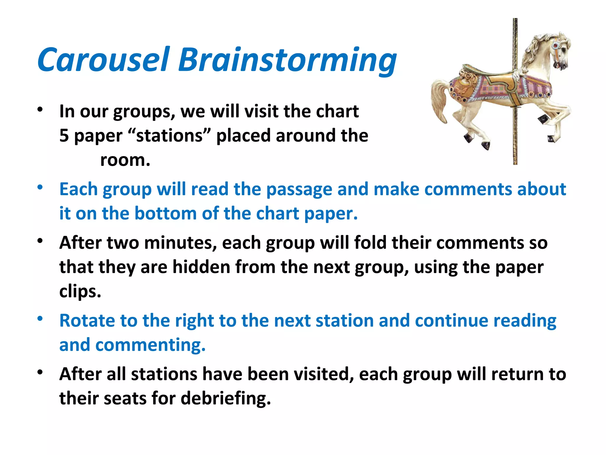 Carousel Brainstorming
• In our groups, we will visit the chart
5 paper “stations” placed around the
room.
• Each group will read the passage and make comments about
it on the bottom of the chart paper.
• After two minutes, each group will fold their comments so
that they are hidden from the next group, using the paper
clips.
• Rotate to the right to the next station and continue reading
and commenting.
• After all stations have been visited, each group will return to
their seats for debriefing.
 