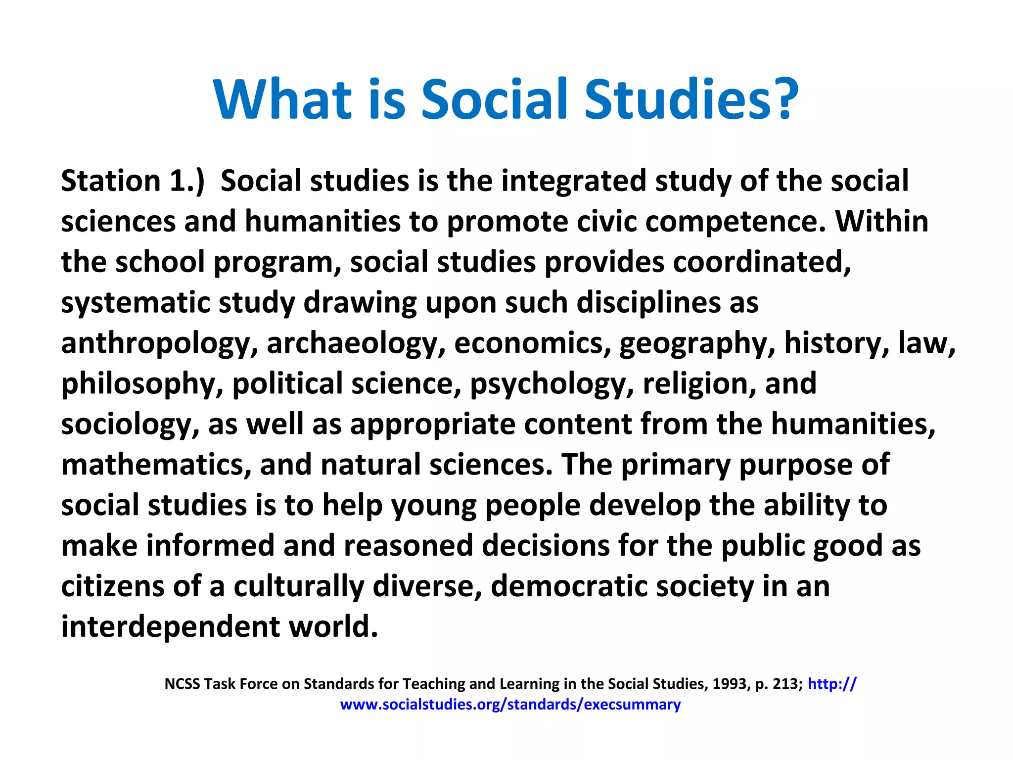 What is Social Studies?
Station 1.) Social studies is the integrated study of the social
sciences and humanities to promote civic competence. Within
the school program, social studies provides coordinated,
systematic study drawing upon such disciplines as
anthropology, archaeology, economics, geography, history, law,
philosophy, political science, psychology, religion, and
sociology, as well as appropriate content from the humanities,
mathematics, and natural sciences. The primary purpose of
social studies is to help young people develop the ability to
make informed and reasoned decisions for the public good as
citizens of a culturally diverse, democratic society in an
interdependent world.
NCSS Task Force on Standards for Teaching and Learning in the Social Studies, 1993, p. 213; http://
www.socialstudies.org/standards/execsummary
 