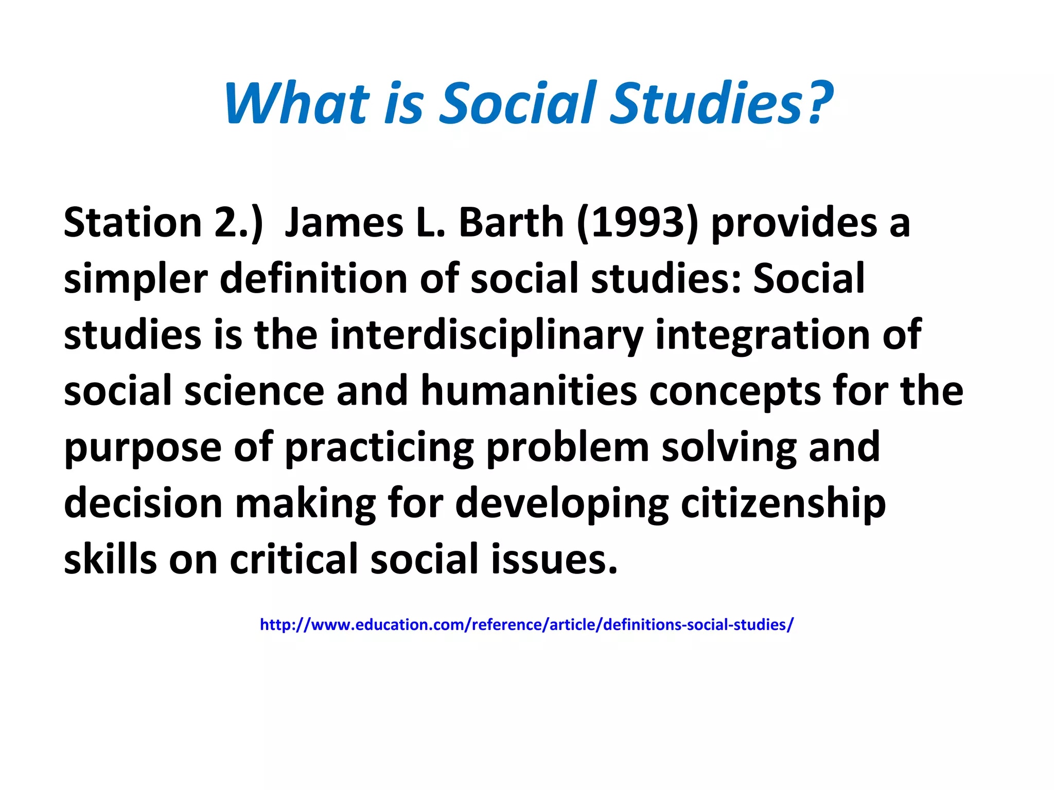What is Social Studies?
Station 2.) James L. Barth (1993) provides a
simpler definition of social studies: Social
studies is the interdisciplinary integration of
social science and humanities concepts for the
purpose of practicing problem solving and
decision making for developing citizenship
skills on critical social issues.
http://www.education.com/reference/article/definitions-social-studies/
 