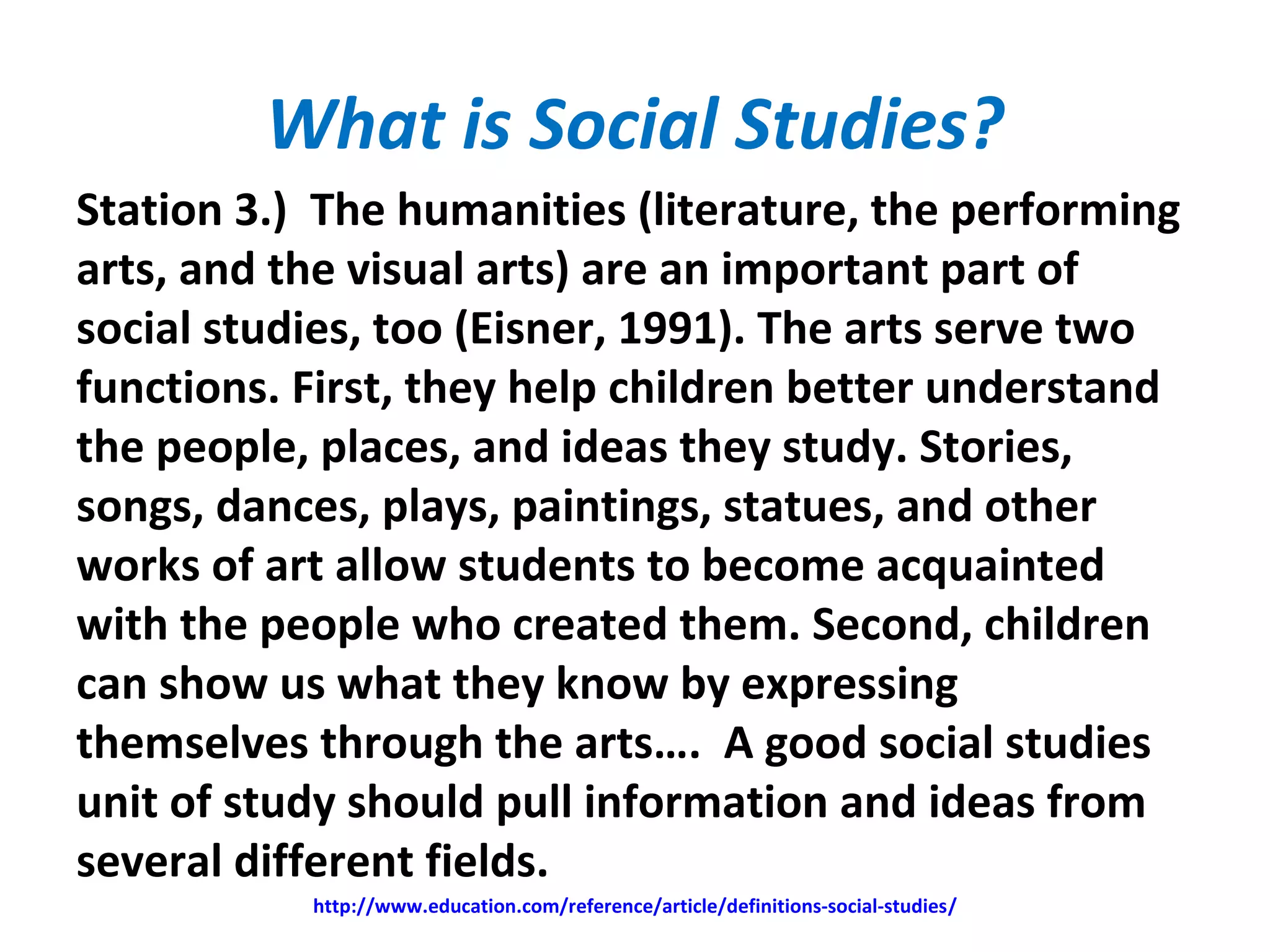 What is Social Studies?
Station 3.) The humanities (literature, the performing
arts, and the visual arts) are an important part of
social studies, too (Eisner, 1991). The arts serve two
functions. First, they help children better understand
the people, places, and ideas they study. Stories,
songs, dances, plays, paintings, statues, and other
works of art allow students to become acquainted
with the people who created them. Second, children
can show us what they know by expressing
themselves through the arts…. A good social studies
unit of study should pull information and ideas from
several different fields.
http://www.education.com/reference/article/definitions-social-studies/
 