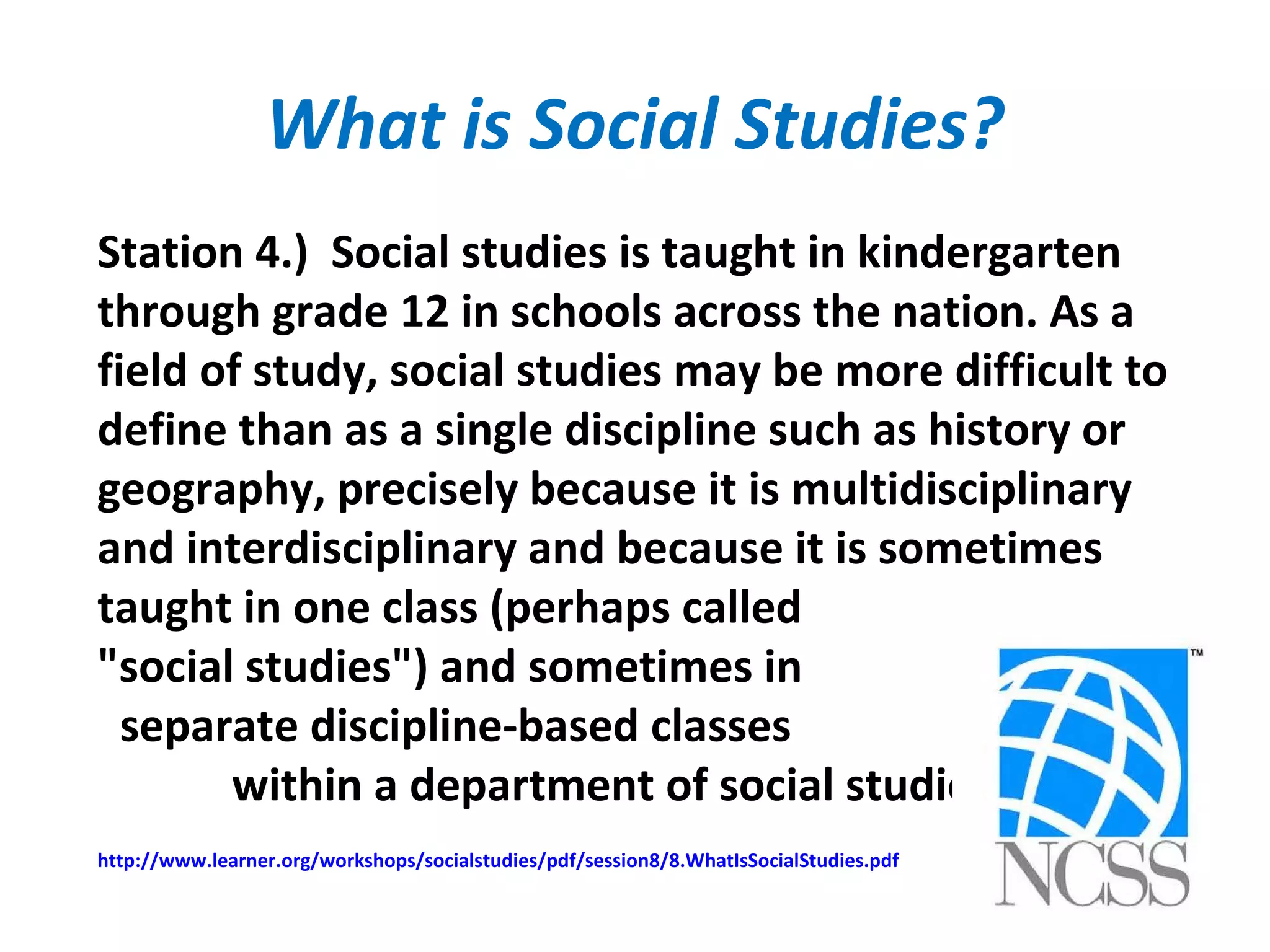 What is Social Studies?
Station 4.) Social studies is taught in kindergarten
through grade 12 in schools across the nation. As a
field of study, social studies may be more difficult to
define than as a single discipline such as history or
geography, precisely because it is multidisciplinary
and interdisciplinary and because it is sometimes
taught in one class (perhaps called
"social studies") and sometimes in
separate discipline-based classes
within a department of social studies.
http://www.learner.org/workshops/socialstudies/pdf/session8/8.WhatIsSocialStudies.pdf
 