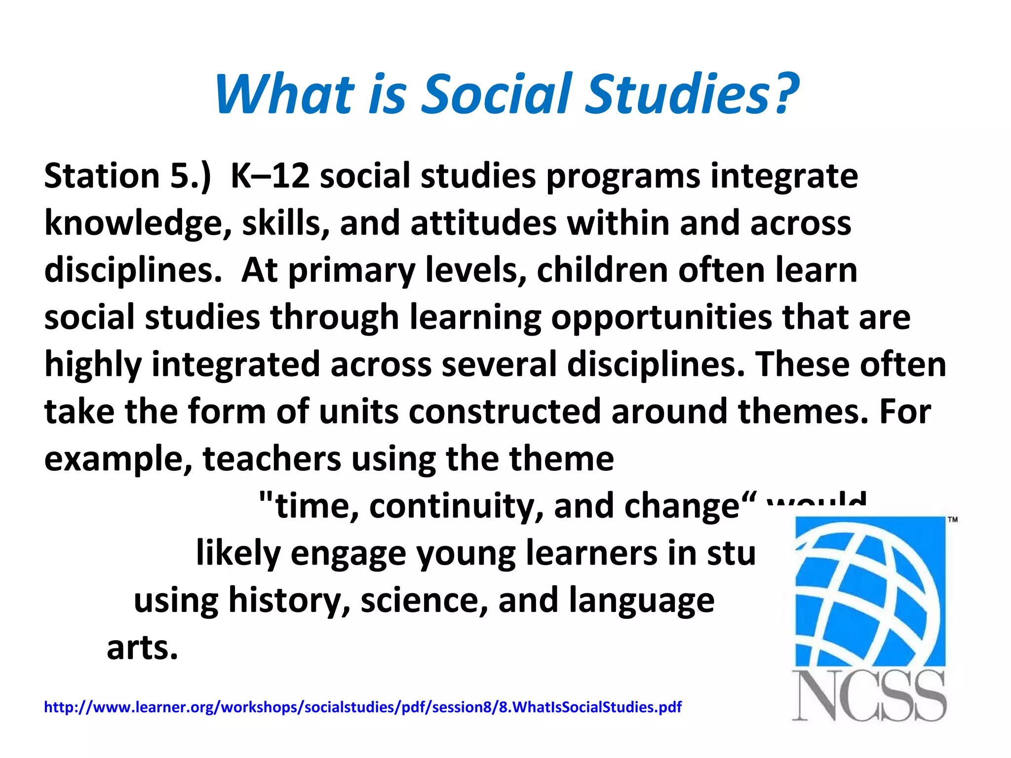 What is Social Studies?
Station 5.) K–12 social studies programs integrate
knowledge, skills, and attitudes within and across
disciplines. At primary levels, children often learn
social studies through learning opportunities that are
highly integrated across several disciplines. These often
take the form of units constructed around themes. For
example, teachers using the theme
"time, continuity, and change“ would
likely engage young learners in studies
using history, science, and language
arts.
http://www.learner.org/workshops/socialstudies/pdf/session8/8.WhatIsSocialStudies.pdf
 