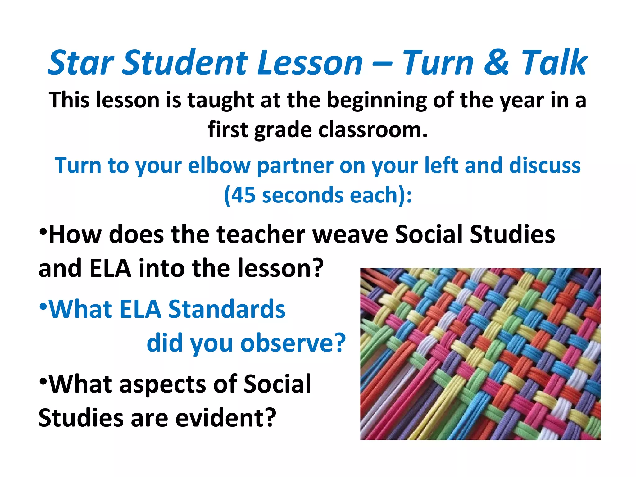 Star Student Lesson – Turn & Talk
This lesson is taught at the beginning of the year in a
first grade classroom.
Turn to your elbow partner on your left and discuss
(45 seconds each):
•How does the teacher weave Social Studies
and ELA into the lesson?
•What ELA Standards
did you observe?
•What aspects of Social
Studies are evident?
 