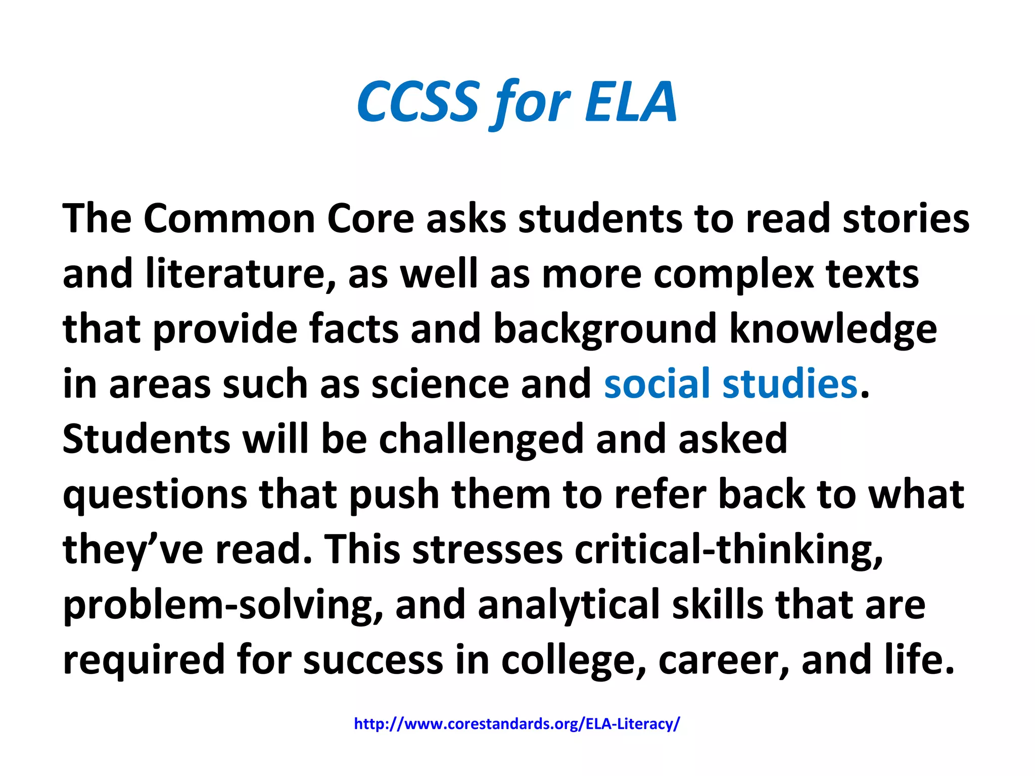 CCSS for ELA
The Common Core asks students to read stories
and literature, as well as more complex texts
that provide facts and background knowledge
in areas such as science and social studies.
Students will be challenged and asked
questions that push them to refer back to what
they’ve read. This stresses critical-thinking,
problem-solving, and analytical skills that are
required for success in college, career, and life.
http://www.corestandards.org/ELA-Literacy/
 