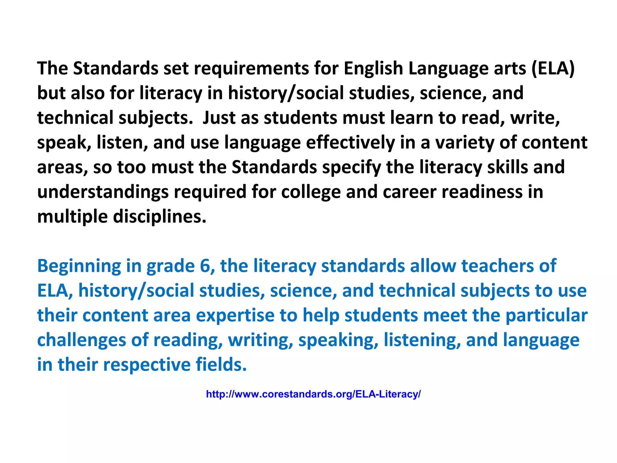 The Standards set requirements for English Language arts (ELA)
but also for literacy in history/social studies, science, and
technical subjects. Just as students must learn to read, write,
speak, listen, and use language effectively in a variety of content
areas, so too must the Standards specify the literacy skills and
understandings required for college and career readiness in
multiple disciplines.
Beginning in grade 6, the literacy standards allow teachers of
ELA, history/social studies, science, and technical subjects to use
their content area expertise to help students meet the particular
challenges of reading, writing, speaking, listening, and language
in their respective fields.
http://www.corestandards.org/ELA-Literacy/
 
