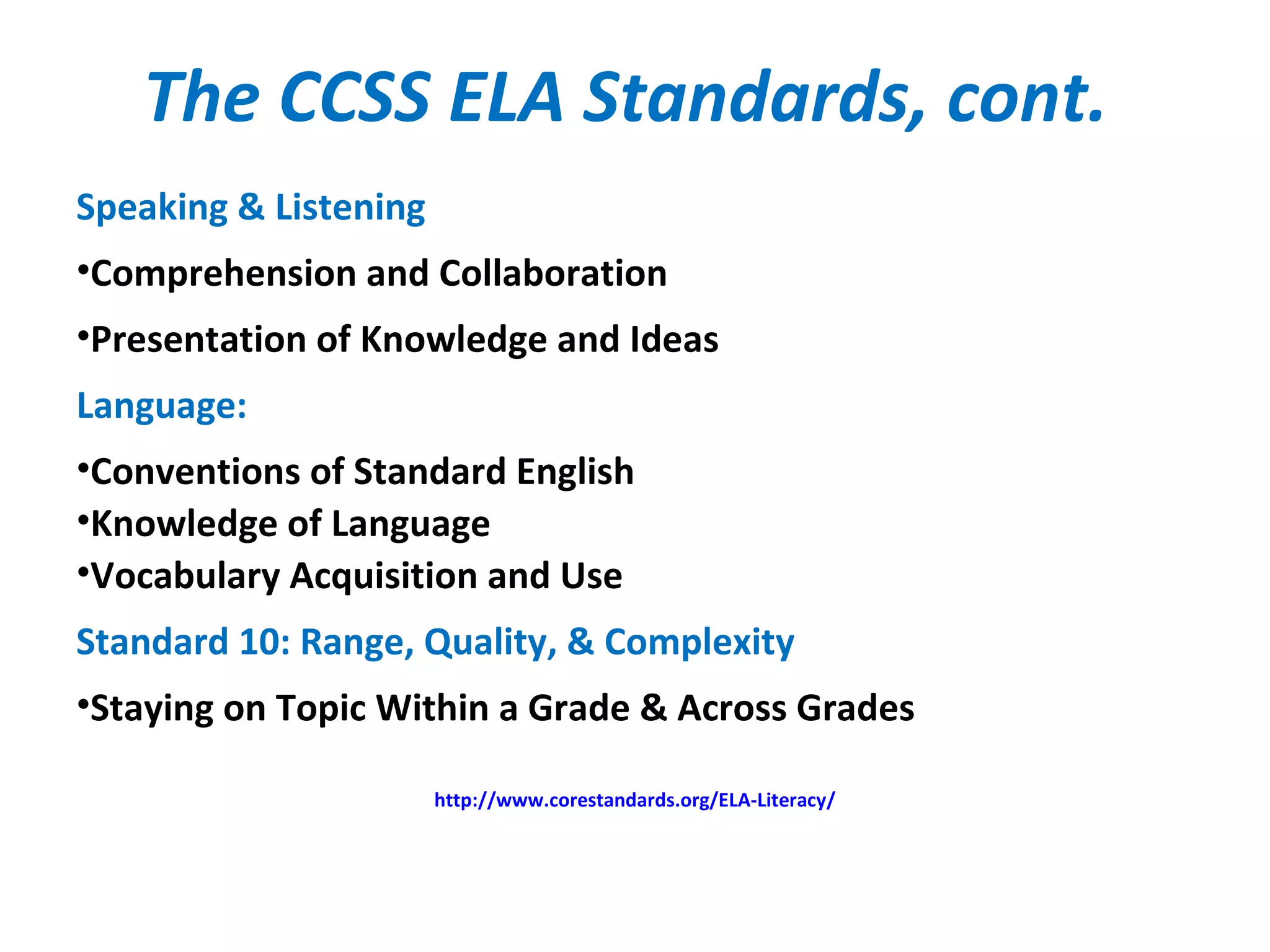 The CCSS ELA Standards, cont.
Speaking & Listening
•Comprehension and Collaboration
•Presentation of Knowledge and Ideas
Language:
•Conventions of Standard English
•Knowledge of Language
•Vocabulary Acquisition and Use
Standard 10: Range, Quality, & Complexity
•Staying on Topic Within a Grade & Across Grades
http://www.corestandards.org/ELA-Literacy/
 