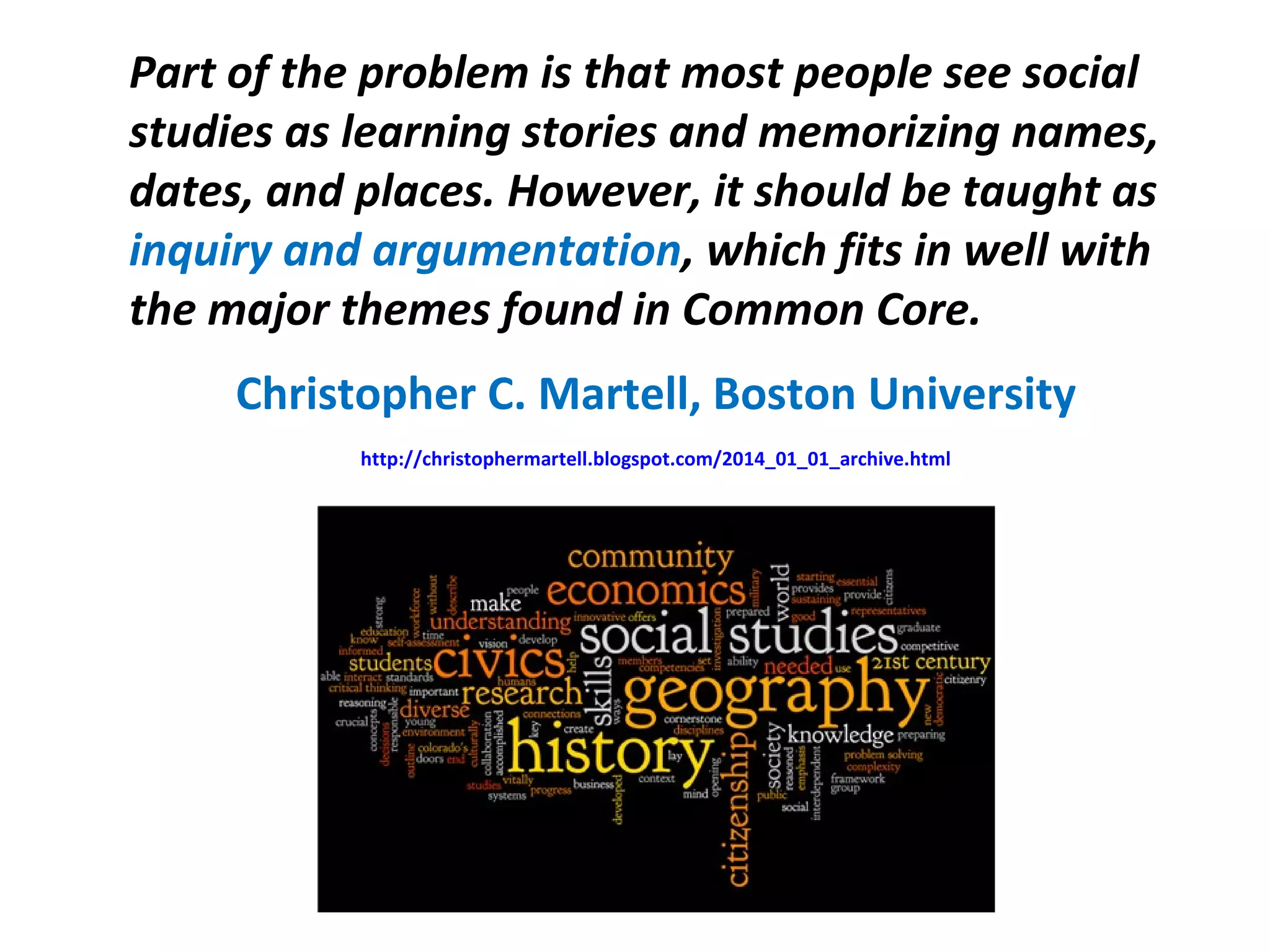 Part of the problem is that most people see social
studies as learning stories and memorizing names,
dates, and places. However, it should be taught as
inquiry and argumentation, which fits in well with
the major themes found in Common Core.
Christopher C. Martell, Boston University
http://christophermartell.blogspot.com/2014_01_01_archive.html
 