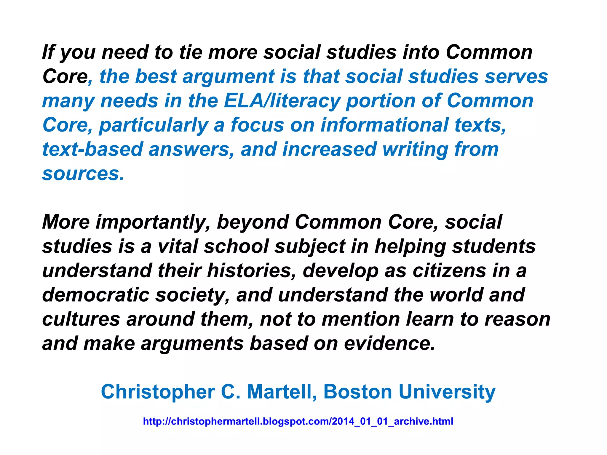 If you need to tie more social studies into Common
Core, the best argument is that social studies serves
many needs in the ELA/literacy portion of Common
Core, particularly a focus on informational texts,
text-based answers, and increased writing from
sources.
More importantly, beyond Common Core, social
studies is a vital school subject in helping students
understand their histories, develop as citizens in a
democratic society, and understand the world and
cultures around them, not to mention learn to reason
and make arguments based on evidence.
Christopher C. Martell, Boston University
http://christophermartell.blogspot.com/2014_01_01_archive.html
 