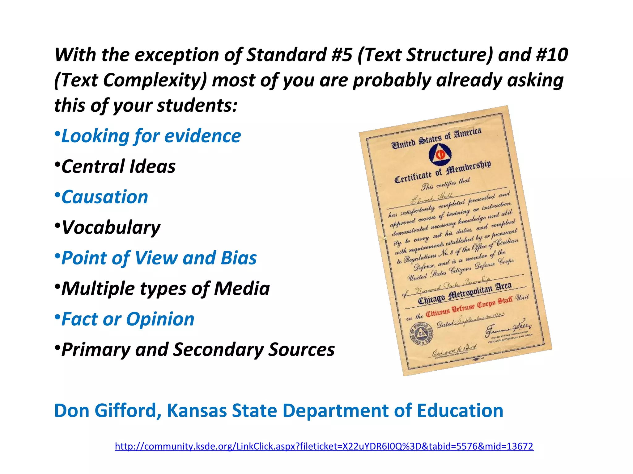 With the exception of Standard #5 (Text Structure) and #10
(Text Complexity) most of you are probably already asking
this of your students:
•Looking for evidence
•Central Ideas
•Causation
•Vocabulary
•Point of View and Bias
•Multiple types of Media
•Fact or Opinion
•Primary and Secondary Sources
Don Gifford, Kansas State Department of Education
http://community.ksde.org/LinkClick.aspx?fileticket=X22uYDR6I0Q%3D&tabid=5576&mid=13672
 