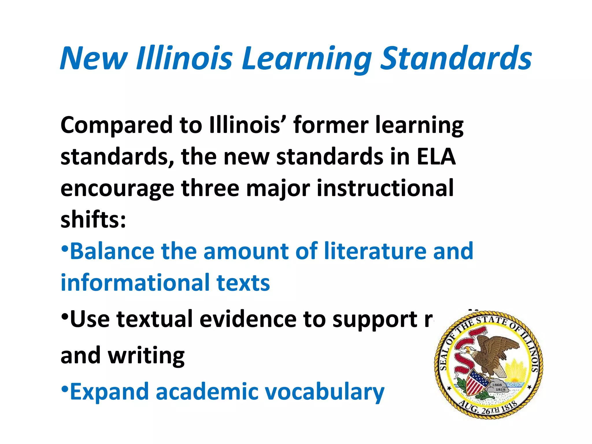 New Illinois Learning Standards
Compared to Illinois’ former learning
standards, the new standards in ELA
encourage three major instructional
shifts:
•Balance the amount of literature and
informational texts
•Use textual evidence to support reading
and writing
•Expand academic vocabulary
 