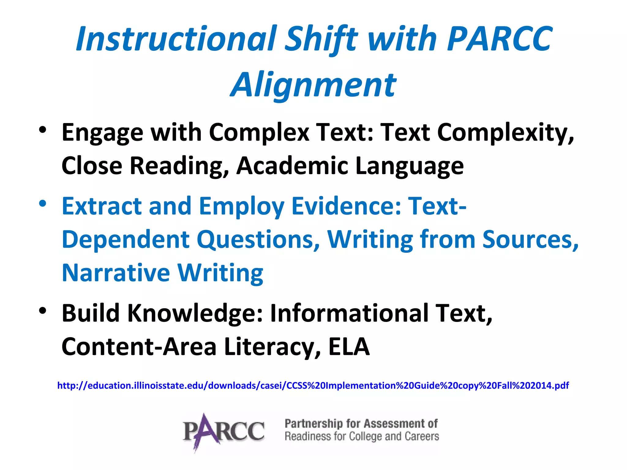 Instructional Shift with PARCC
Alignment
• Engage with Complex Text: Text Complexity,
Close Reading, Academic Language
• Extract and Employ Evidence: Text-
Dependent Questions, Writing from Sources,
Narrative Writing
• Build Knowledge: Informational Text,
Content-Area Literacy, ELA
http://education.illinoisstate.edu/downloads/casei/CCSS%20Implementation%20Guide%20copy%20Fall%202014.pdf
 