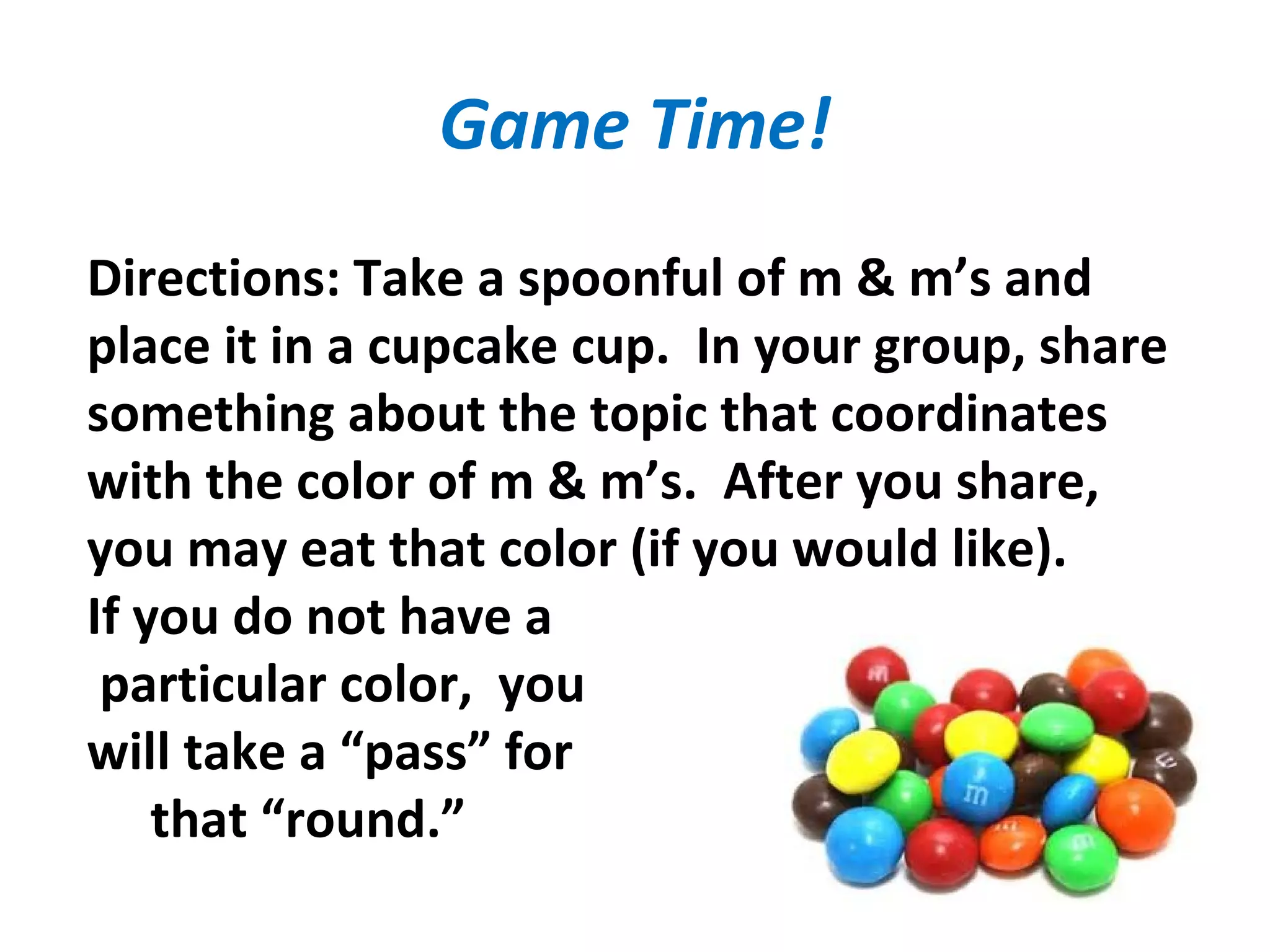 Game Time!
Directions: Take a spoonful of m & m’s and
place it in a cupcake cup. In your group, share
something about the topic that coordinates
with the color of m & m’s. After you share,
you may eat that color (if you would like).
If you do not have a
particular color, you
will take a “pass” for
that “round.”
 