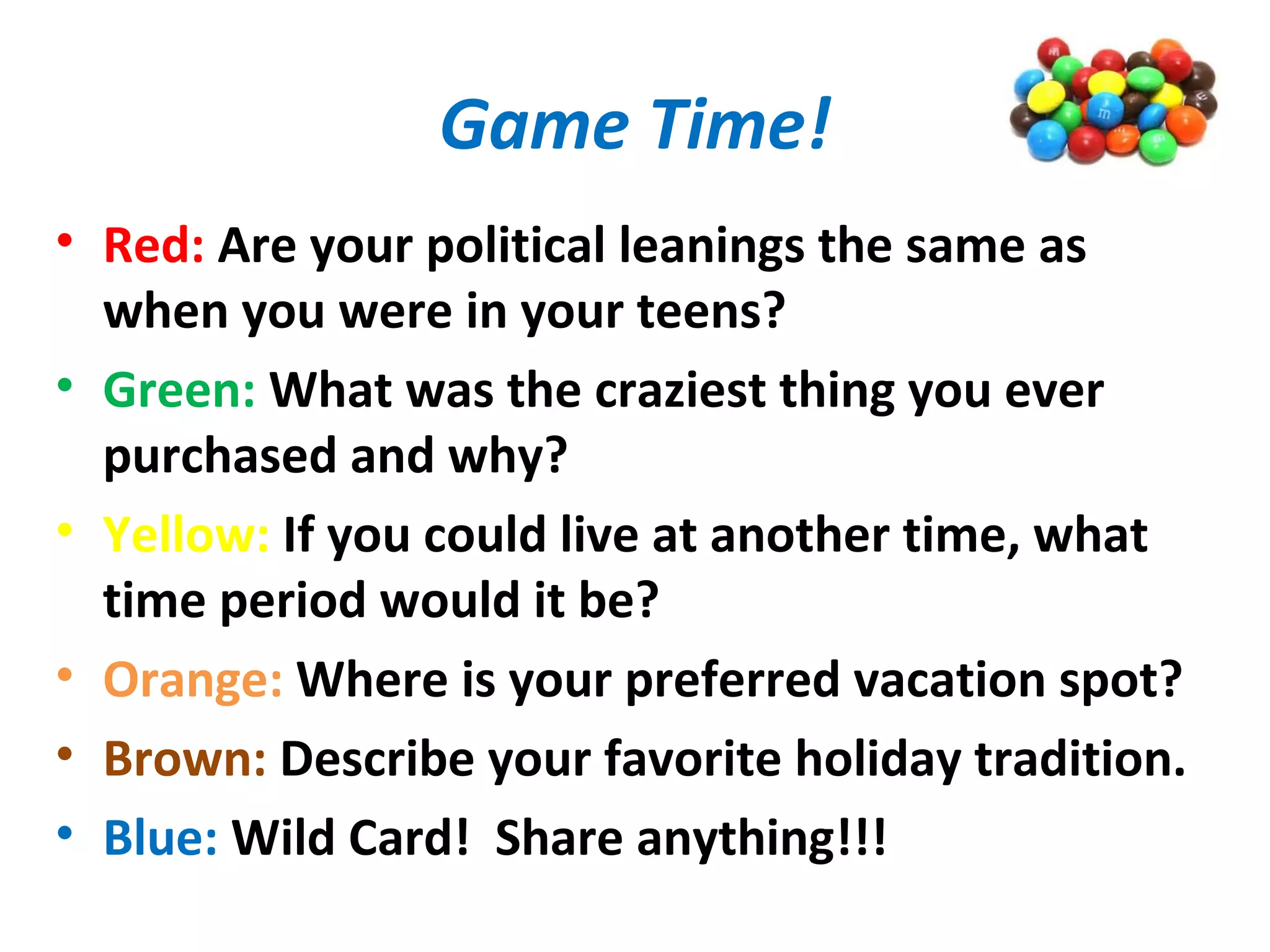 Game Time!
• Red: Are your political leanings the same as
when you were in your teens?
• Green: What was the craziest thing you ever
purchased and why?
• Yellow: If you could live at another time, what
time period would it be?
• Orange: Where is your preferred vacation spot?
• Brown: Describe your favorite holiday tradition.
• Blue: Wild Card! Share anything!!!
 