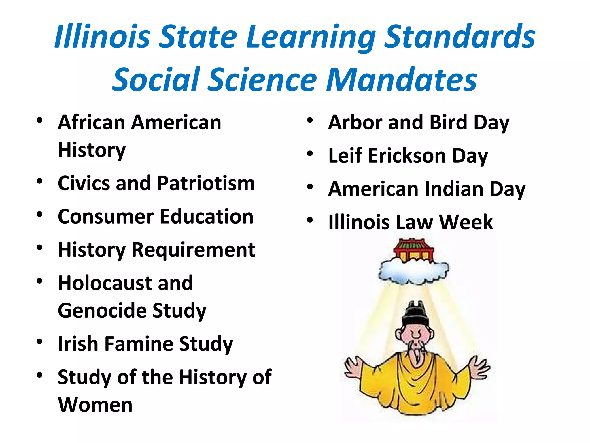 Illinois State Learning Standards
Social Science Mandates
• African American
History
• Civics and Patriotism
• Consumer Education
• History Requirement
• Holocaust and
Genocide Study
• Irish Famine Study
• Study of the History of
Women
• Arbor and Bird Day
• Leif Erickson Day
• American Indian Day
• Illinois Law Week
 