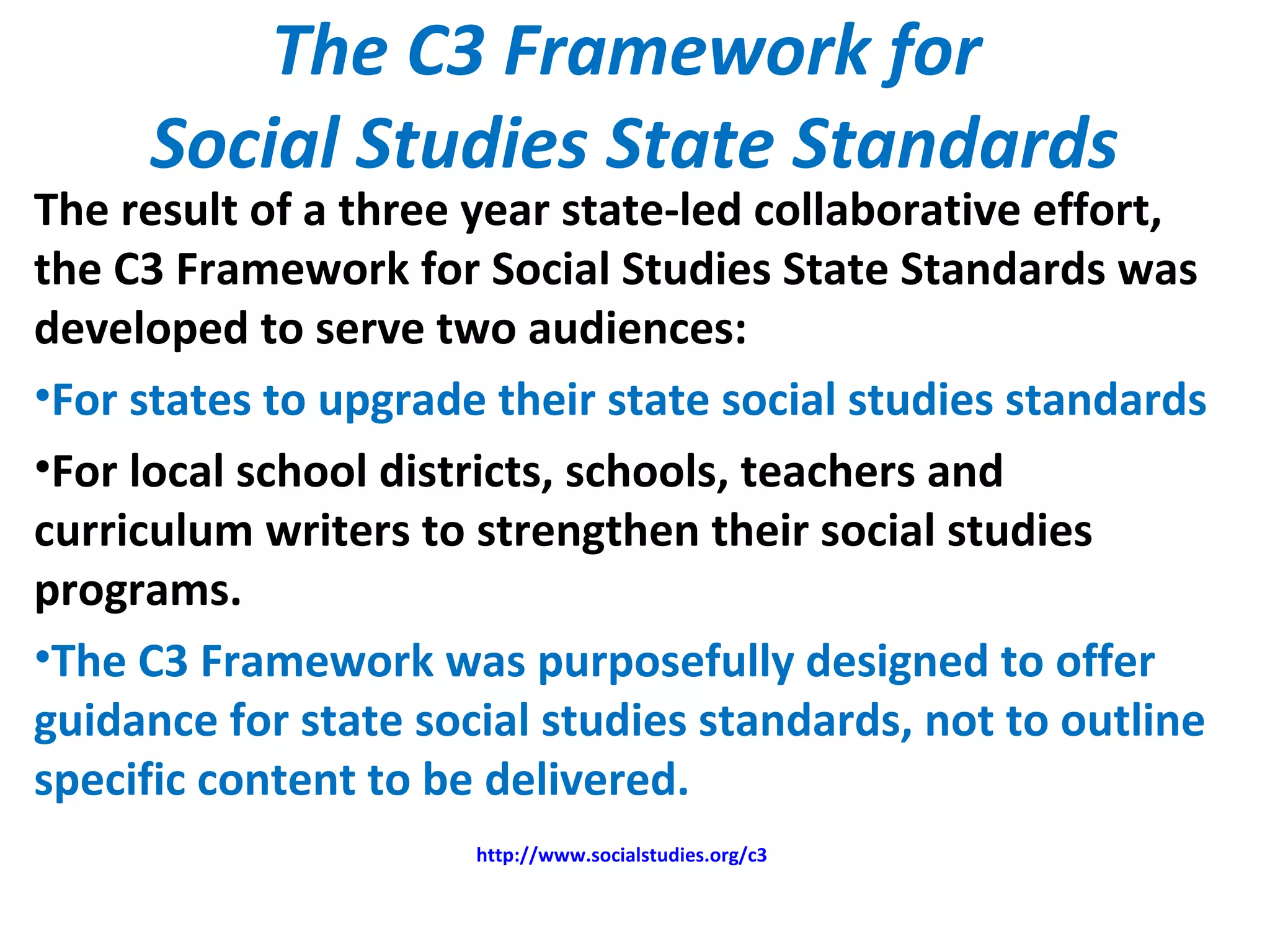 The C3 Framework for
Social Studies State Standards
The result of a three year state-led collaborative effort,
the C3 Framework for Social Studies State Standards was
developed to serve two audiences:
•For states to upgrade their state social studies standards
•For local school districts, schools, teachers and
curriculum writers to strengthen their social studies
programs.
•The C3 Framework was purposefully designed to offer
guidance for state social studies standards, not to outline
specific content to be delivered.
http://www.socialstudies.org/c3
 