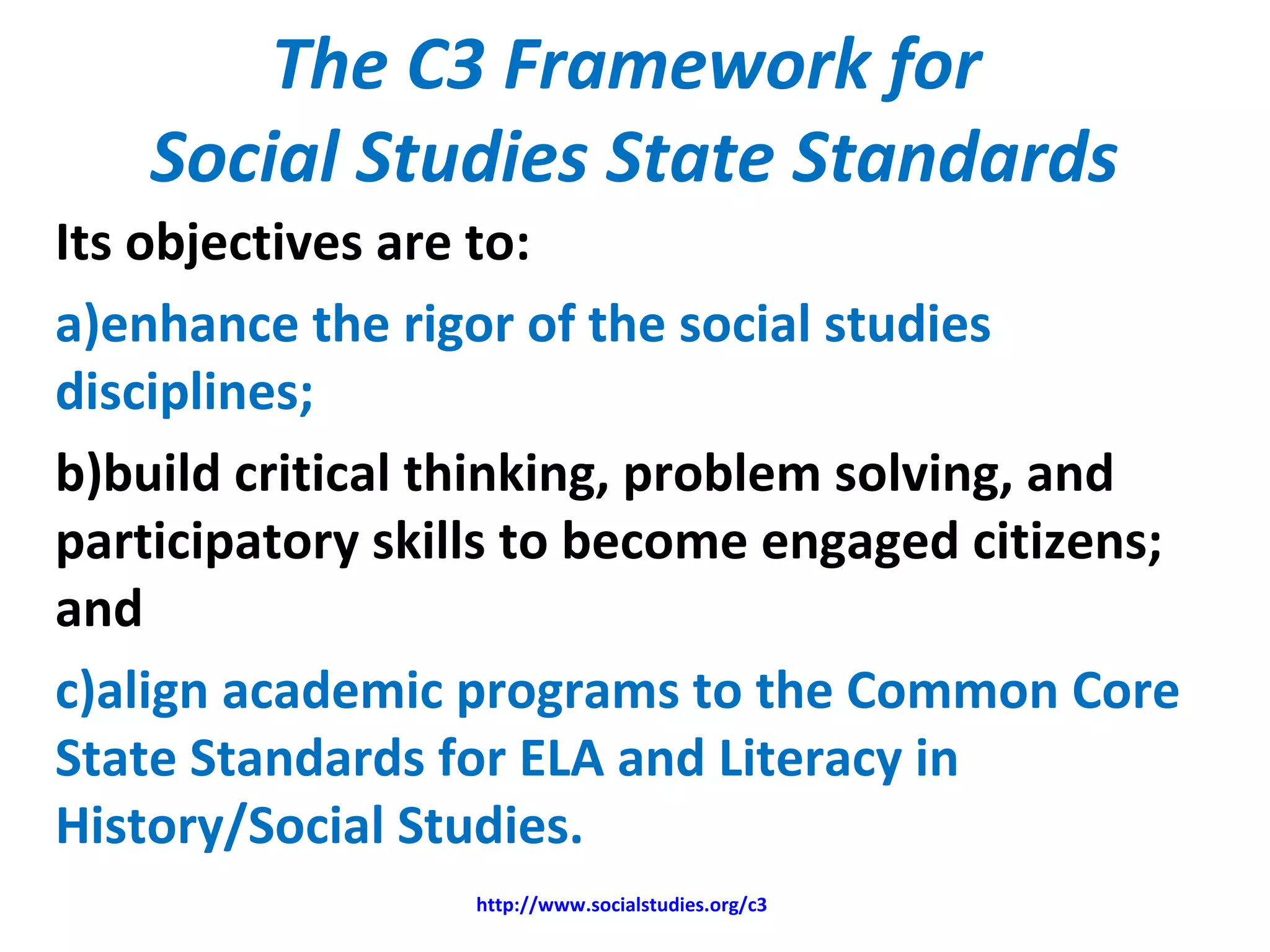 The C3 Framework for
Social Studies State Standards
Its objectives are to:
a)enhance the rigor of the social studies
disciplines;
b)build critical thinking, problem solving, and
participatory skills to become engaged citizens;
and
c)align academic programs to the Common Core
State Standards for ELA and Literacy in
History/Social Studies.
http://www.socialstudies.org/c3
 