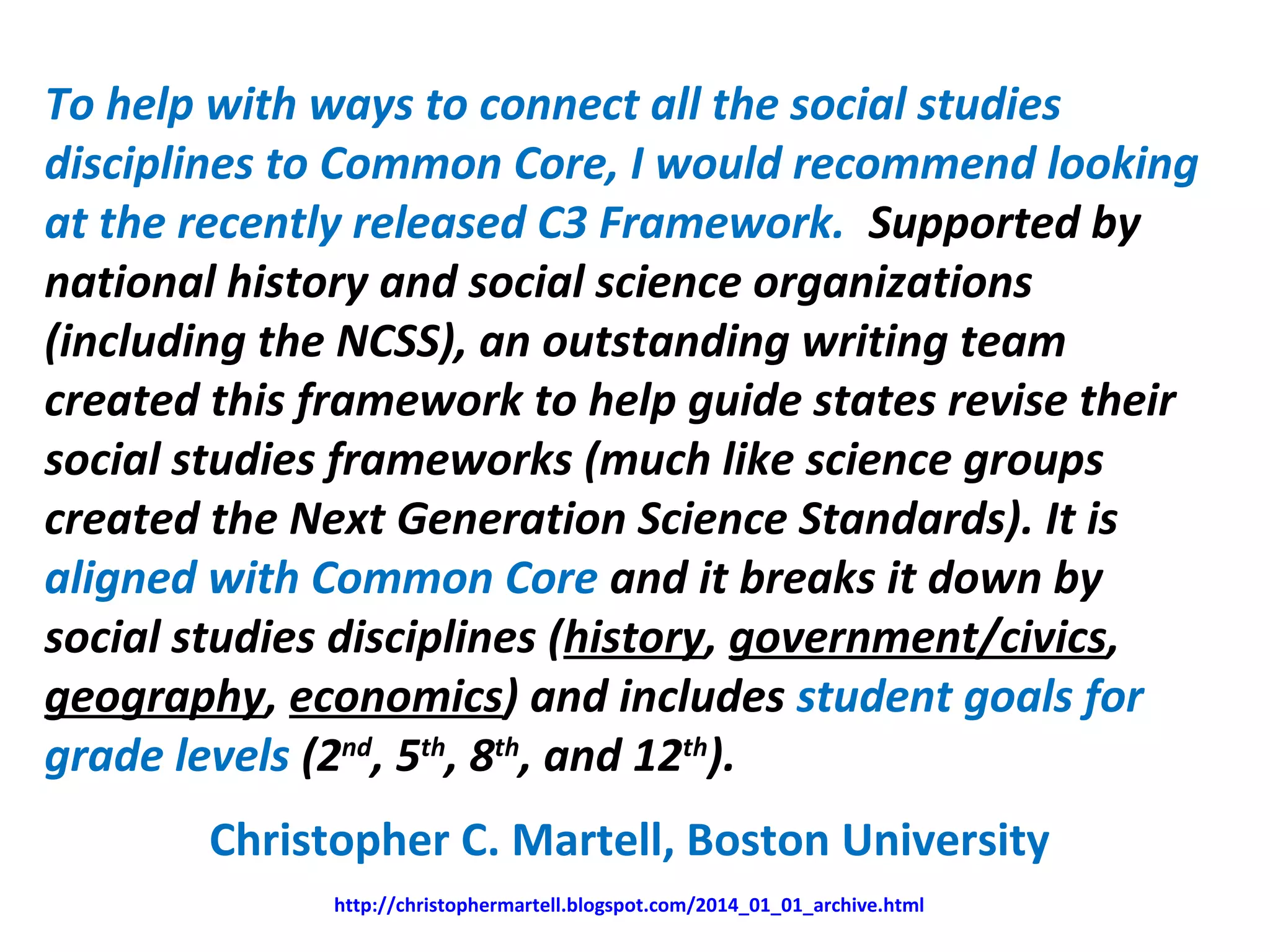To help with ways to connect all the social studies
disciplines to Common Core, I would recommend looking
at the recently released C3 Framework. Supported by
national history and social science organizations
(including the NCSS), an outstanding writing team
created this framework to help guide states revise their
social studies frameworks (much like science groups
created the Next Generation Science Standards). It is
aligned with Common Core and it breaks it down by
social studies disciplines (history, government/civics,
geography, economics) and includes student goals for
grade levels (2nd
, 5th
, 8th
, and 12th
).
Christopher C. Martell, Boston University
http://christophermartell.blogspot.com/2014_01_01_archive.html
 
