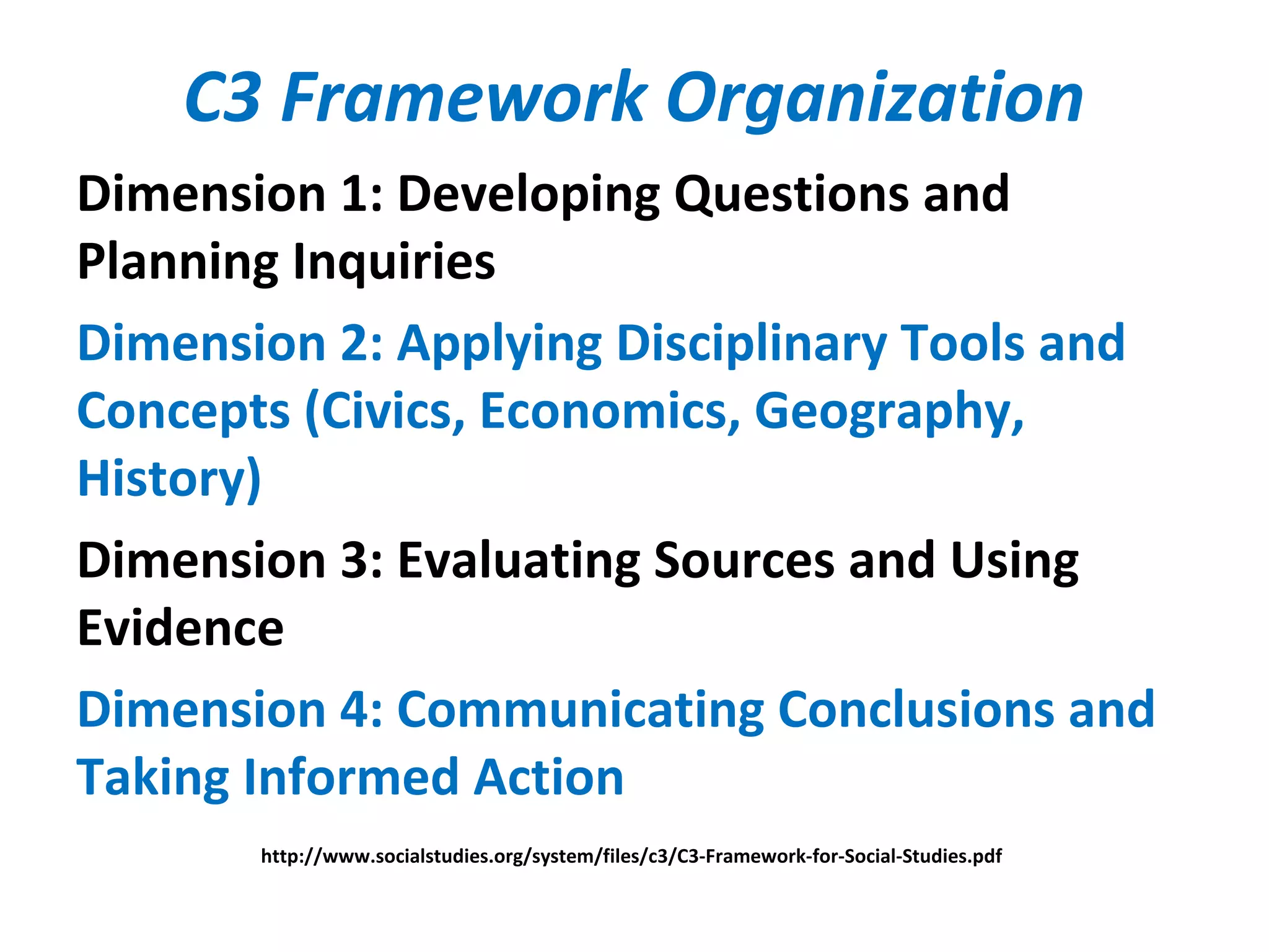 C3 Framework Organization
Dimension 1: Developing Questions and
Planning Inquiries
Dimension 2: Applying Disciplinary Tools and
Concepts (Civics, Economics, Geography,
History)
Dimension 3: Evaluating Sources and Using
Evidence
Dimension 4: Communicating Conclusions and
Taking Informed Action
http://www.socialstudies.org/system/files/c3/C3-Framework-for-Social-Studies.pdf
 