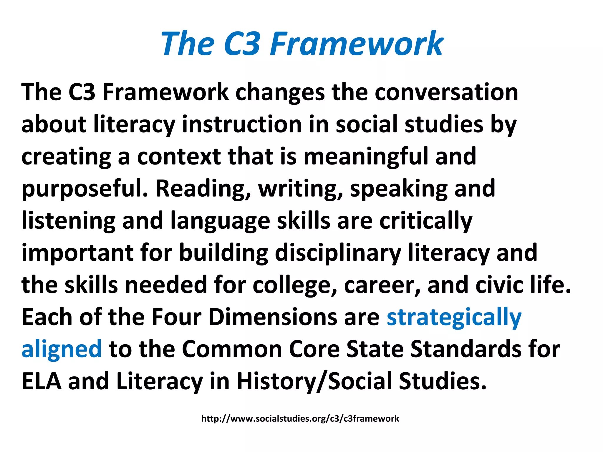 The C3 Framework
The C3 Framework changes the conversation
about literacy instruction in social studies by
creating a context that is meaningful and
purposeful. Reading, writing, speaking and
listening and language skills are critically
important for building disciplinary literacy and
the skills needed for college, career, and civic life.
Each of the Four Dimensions are strategically
aligned to the Common Core State Standards for
ELA and Literacy in History/Social Studies.
http://www.socialstudies.org/c3/c3framework
 