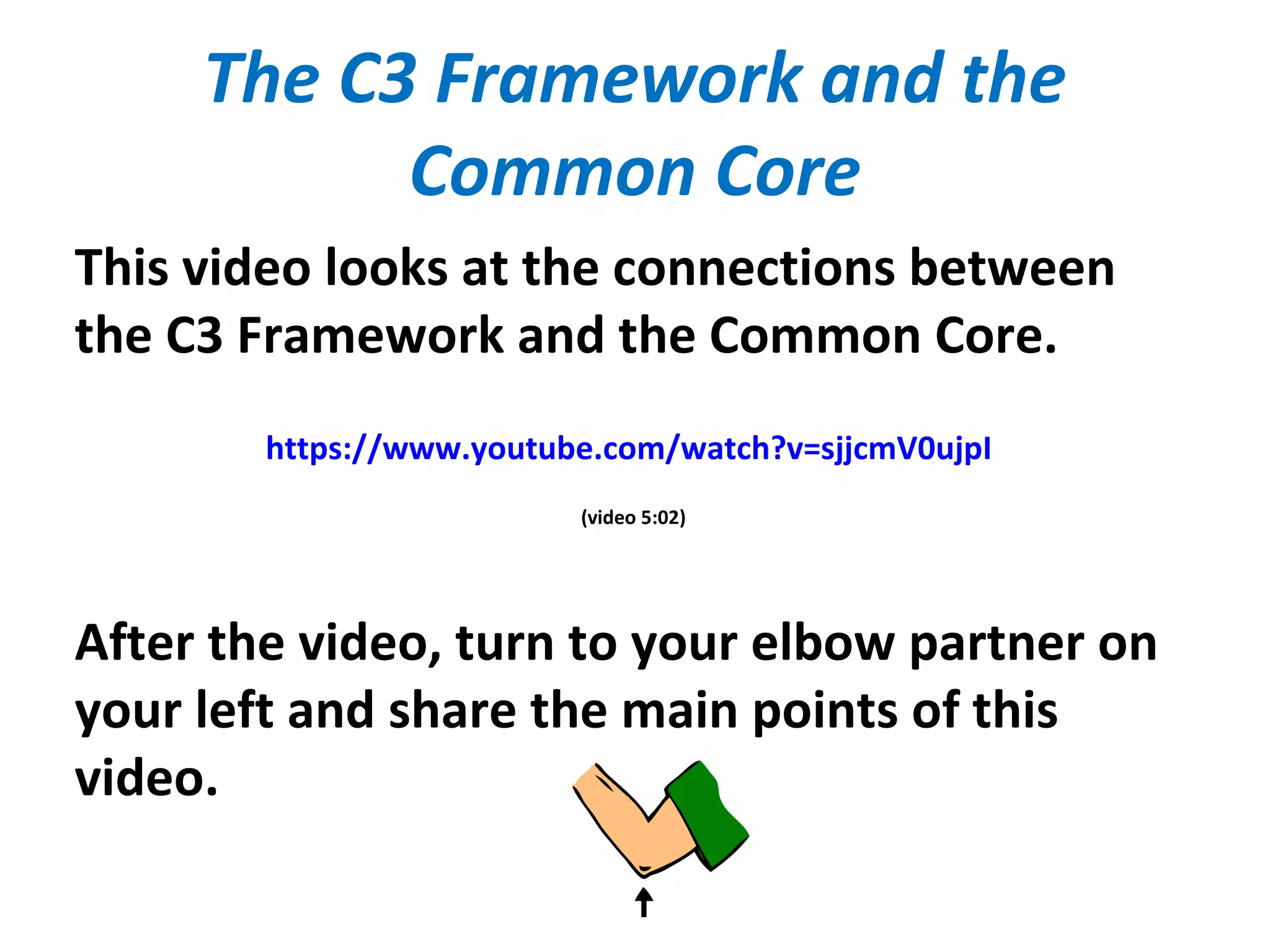 The C3 Framework and the
Common Core
This video looks at the connections between
the C3 Framework and the Common Core.
https://www.youtube.com/watch?v=sjjcmV0ujpI
(video 5:02)
After the video, turn to your elbow partner on
your left and share the main points of this
video.
 