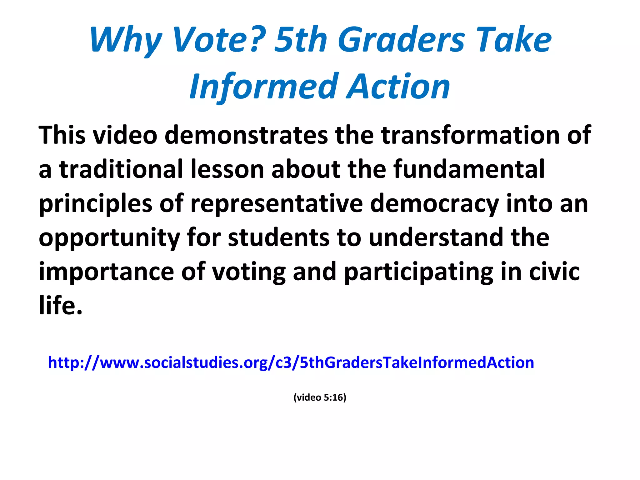 Why Vote? 5th Graders Take
Informed Action
This video demonstrates the transformation of
a traditional lesson about the fundamental
principles of representative democracy into an
opportunity for students to understand the
importance of voting and participating in civic
life.
http://www.socialstudies.org/c3/5thGradersTakeInformedAction
(video 5:16)
 