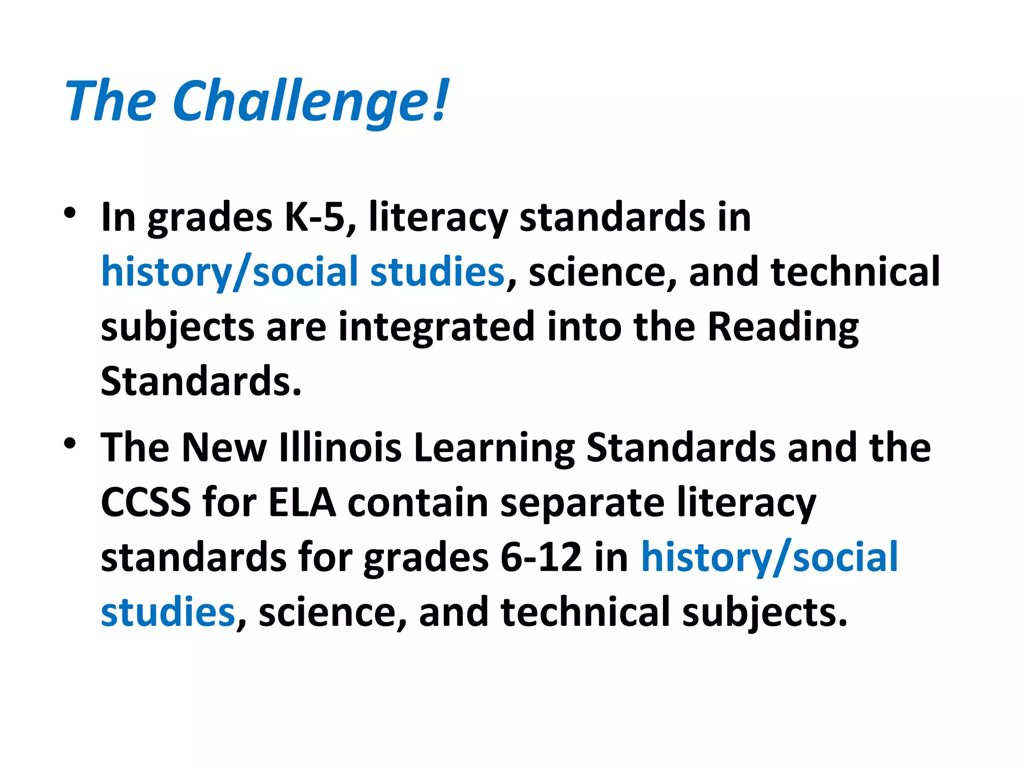 The Challenge!
• In grades K-5, literacy standards in
history/social studies, science, and technical
subjects are integrated into the Reading
Standards.
• The New Illinois Learning Standards and the
CCSS for ELA contain separate literacy
standards for grades 6-12 in history/social
studies, science, and technical subjects.
 