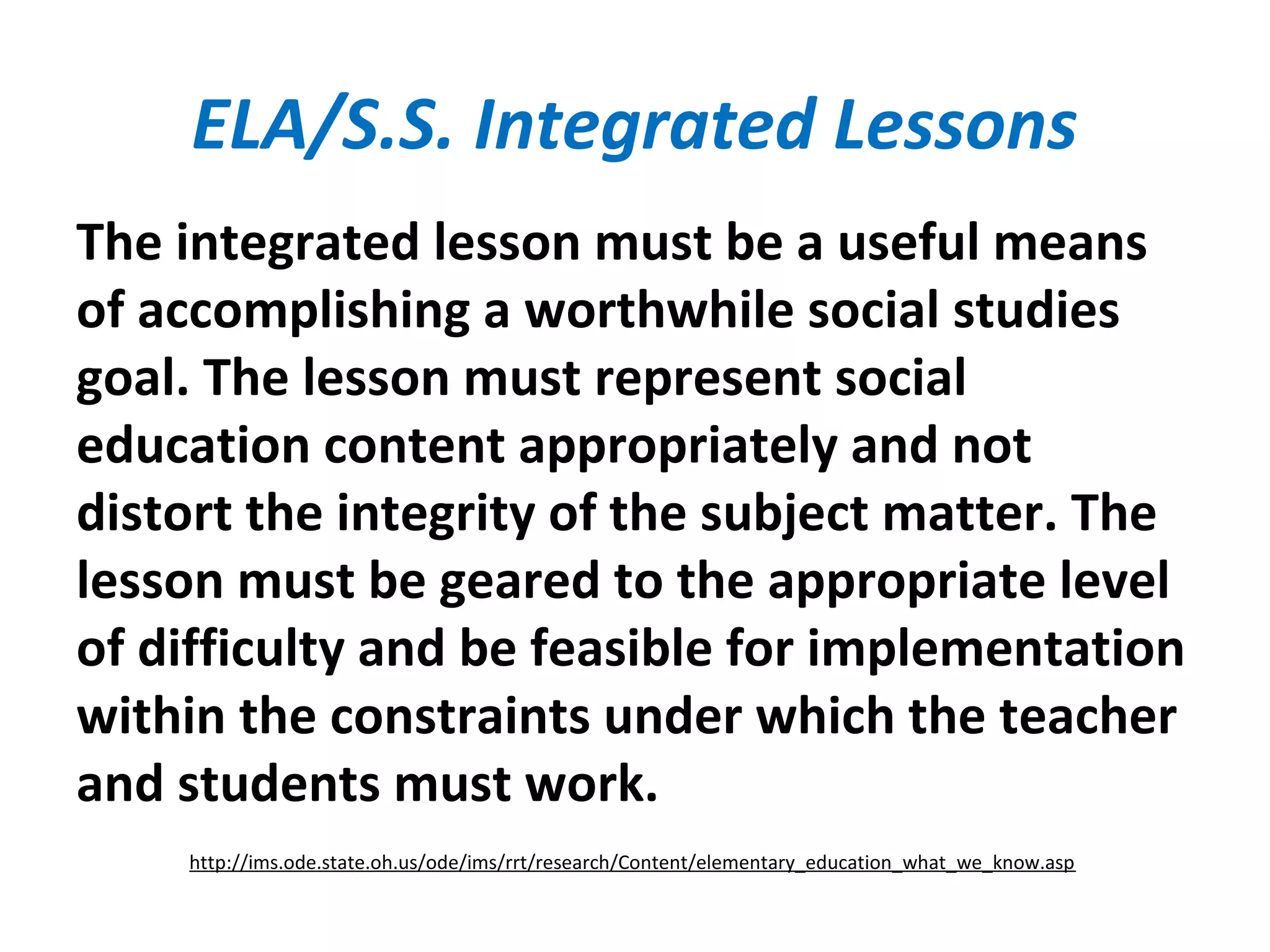 ELA/S.S. Integrated Lessons
The integrated lesson must be a useful means
of accomplishing a worthwhile social studies
goal. The lesson must represent social
education content appropriately and not
distort the integrity of the subject matter. The
lesson must be geared to the appropriate level
of difficulty and be feasible for implementation
within the constraints under which the teacher
and students must work.
http://ims.ode.state.oh.us/ode/ims/rrt/research/Content/elementary_education_what_we_know.asp
 