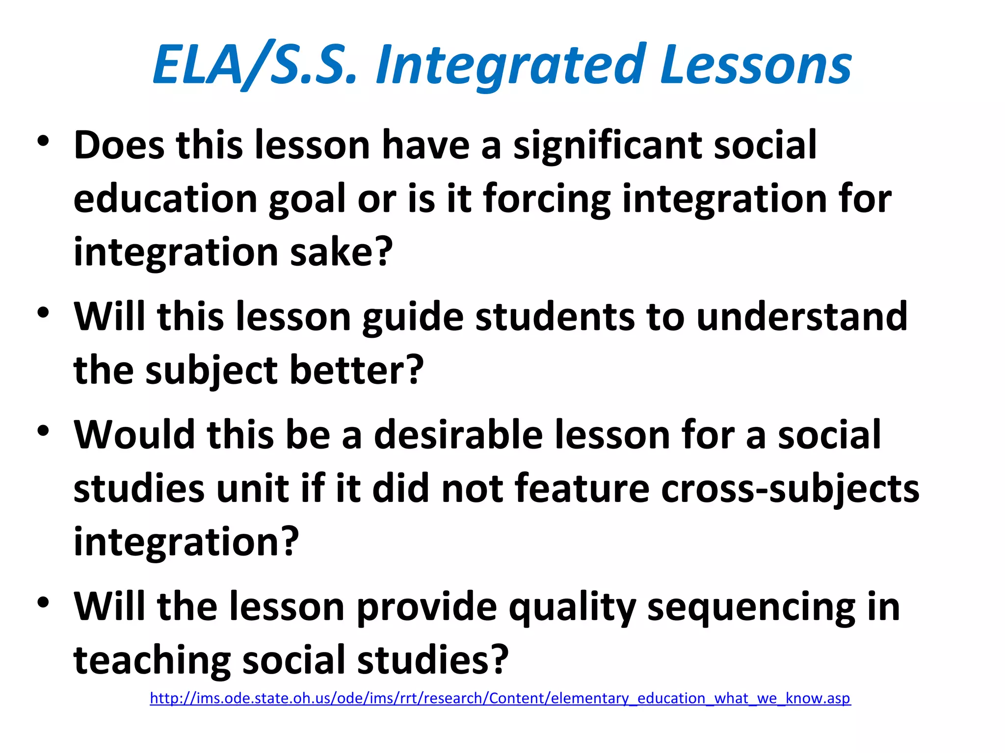 ELA/S.S. Integrated Lessons
• Does this lesson have a significant social
education goal or is it forcing integration for
integration sake?
• Will this lesson guide students to understand
the subject better?
• Would this be a desirable lesson for a social
studies unit if it did not feature cross-subjects
integration?
• Will the lesson provide quality sequencing in
teaching social studies?
http://ims.ode.state.oh.us/ode/ims/rrt/research/Content/elementary_education_what_we_know.asp
 
