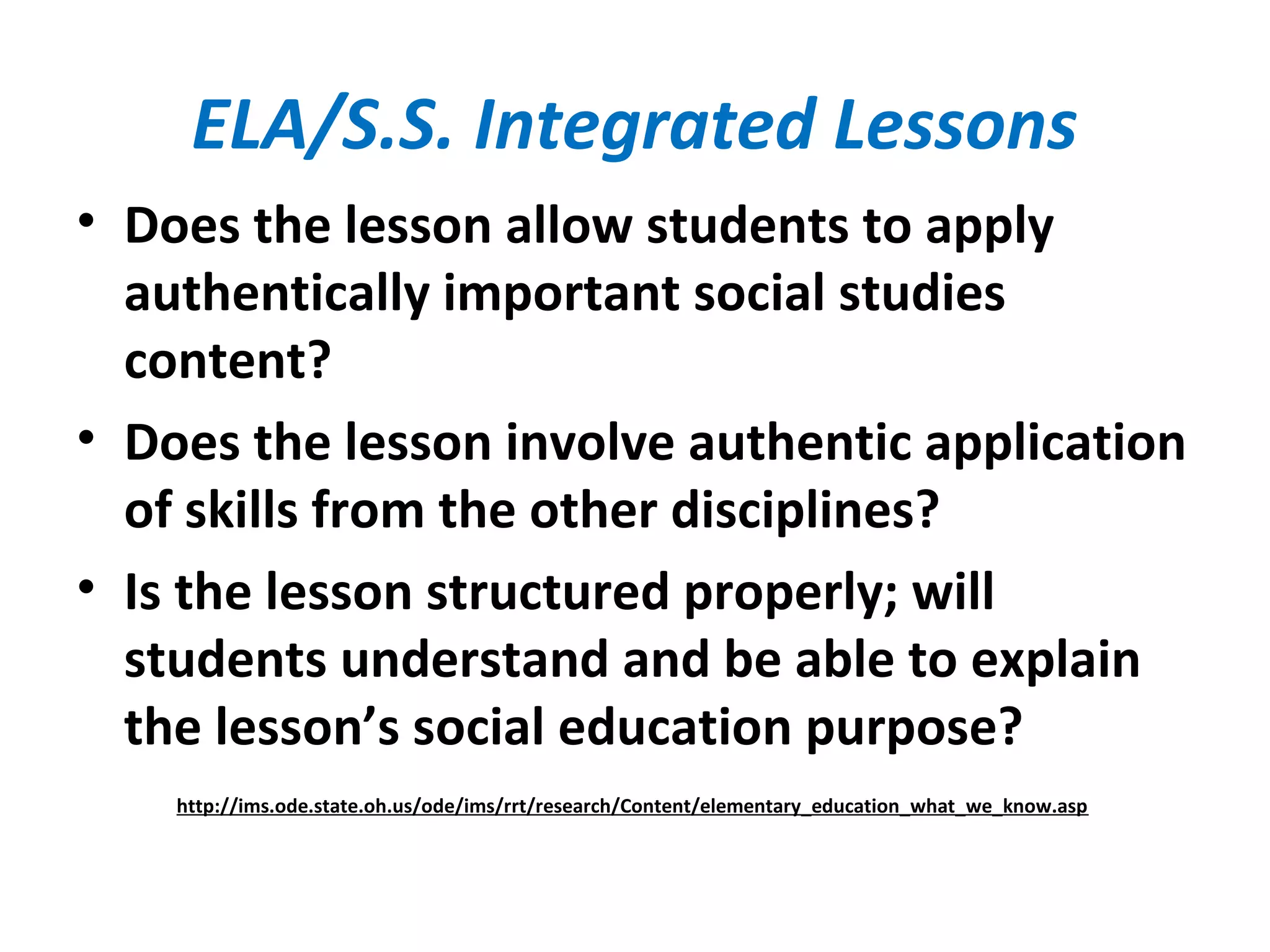 ELA/S.S. Integrated Lessons
• Does the lesson allow students to apply
authentically important social studies
content?
• Does the lesson involve authentic application
of skills from the other disciplines?
• Is the lesson structured properly; will
students understand and be able to explain
the lesson’s social education purpose?
http://ims.ode.state.oh.us/ode/ims/rrt/research/Content/elementary_education_what_we_know.asp
 