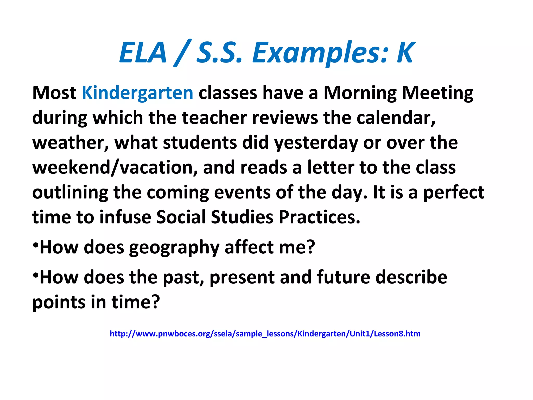 ELA / S.S. Examples: K
Most Kindergarten classes have a Morning Meeting
during which the teacher reviews the calendar,
weather, what students did yesterday or over the
weekend/vacation, and reads a letter to the class
outlining the coming events of the day. It is a perfect
time to infuse Social Studies Practices.
•How does geography affect me?
•How does the past, present and future describe
points in time?
http://www.pnwboces.org/ssela/sample_lessons/Kindergarten/Unit1/Lesson8.htm
 