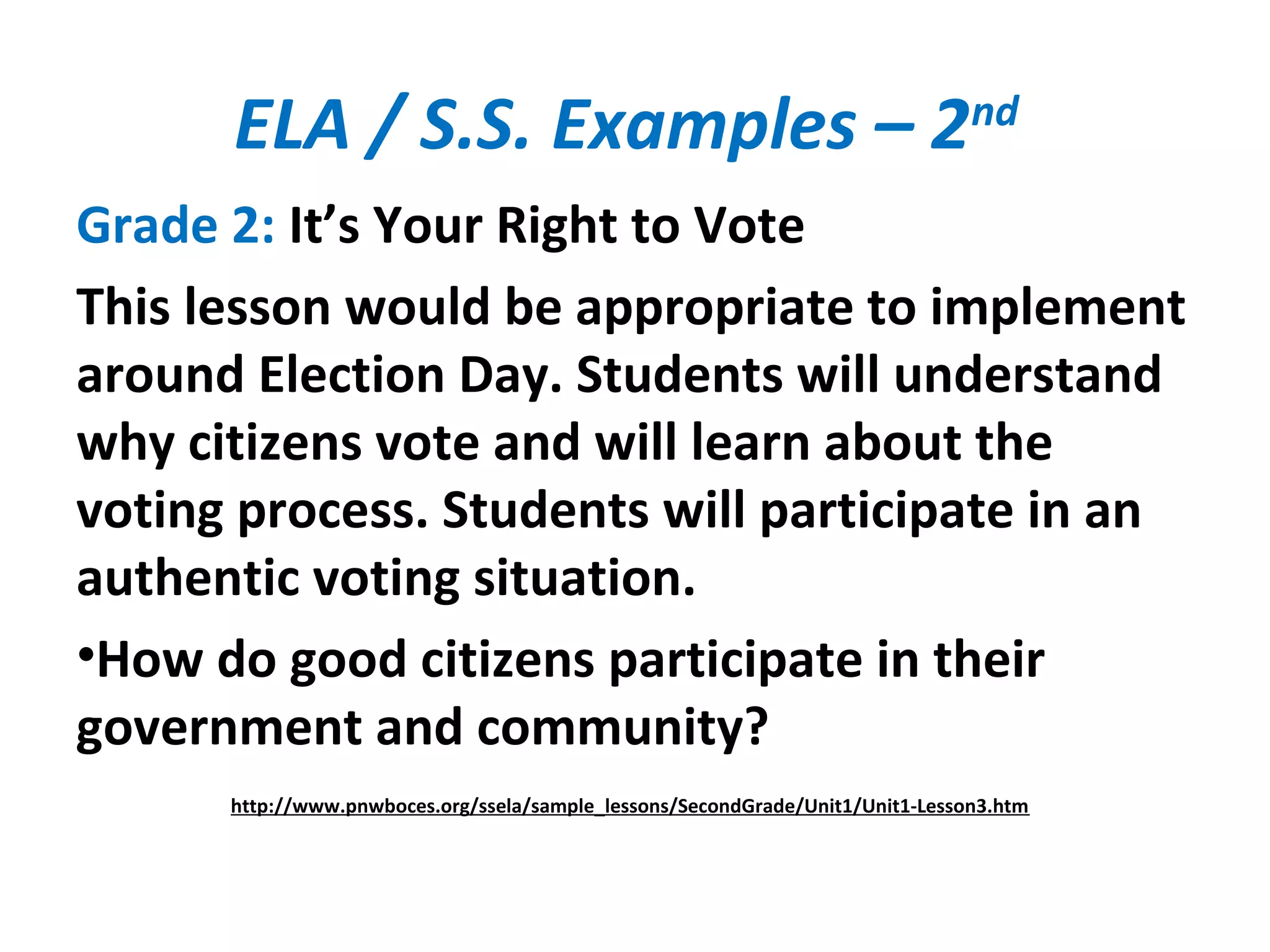ELA / S.S. Examples – 2nd
Grade 2: It’s Your Right to Vote
This lesson would be appropriate to implement
around Election Day. Students will understand
why citizens vote and will learn about the
voting process. Students will participate in an
authentic voting situation.
•How do good citizens participate in their
government and community?
http://www.pnwboces.org/ssela/sample_lessons/SecondGrade/Unit1/Unit1-Lesson3.htm
 