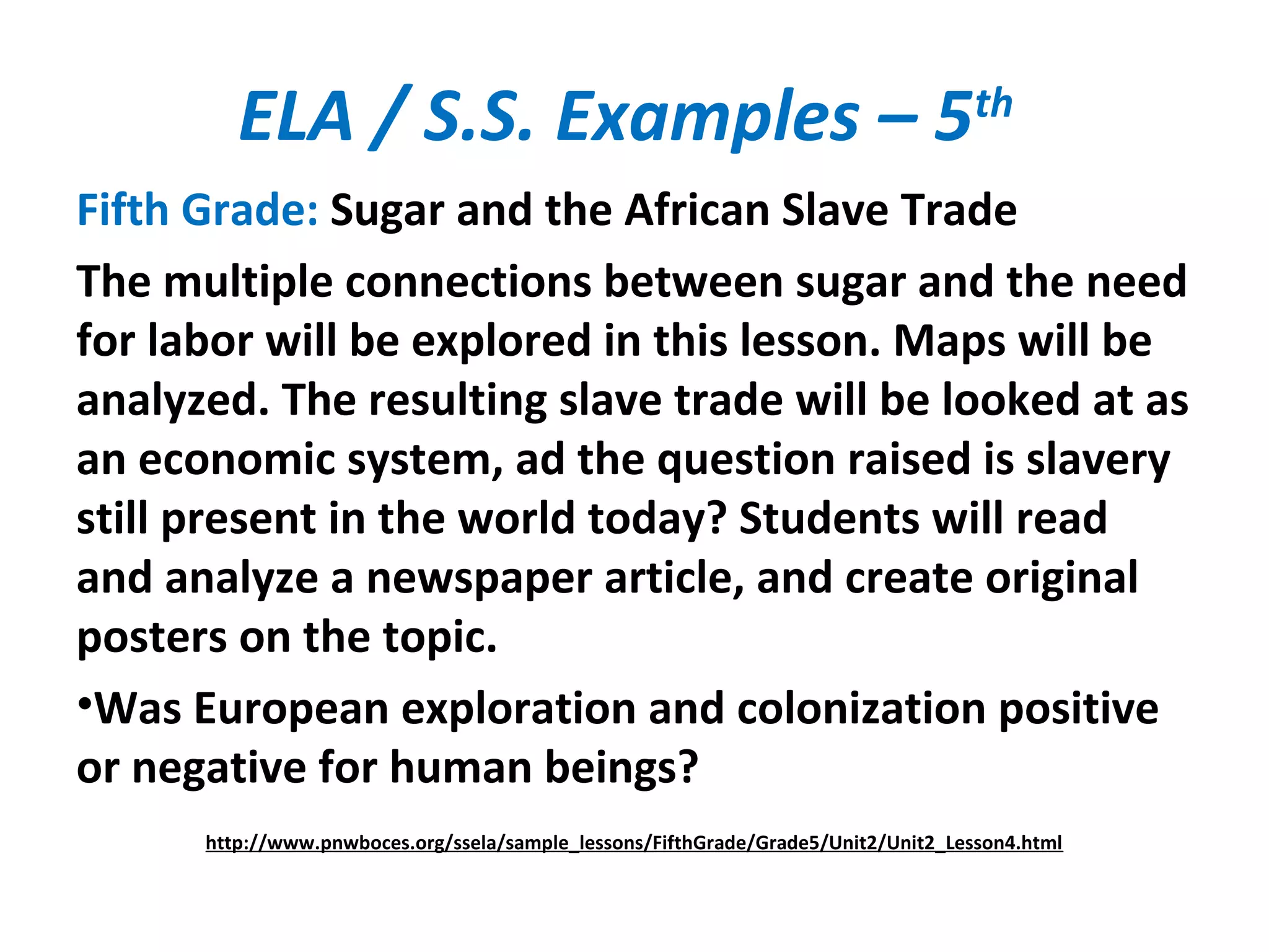 ELA / S.S. Examples – 5th
Fifth Grade: Sugar and the African Slave Trade
The multiple connections between sugar and the need
for labor will be explored in this lesson. Maps will be
analyzed. The resulting slave trade will be looked at as
an economic system, ad the question raised is slavery
still present in the world today? Students will read
and analyze a newspaper article, and create original
posters on the topic.
•Was European exploration and colonization positive
or negative for human beings?
http://www.pnwboces.org/ssela/sample_lessons/FifthGrade/Grade5/Unit2/Unit2_Lesson4.html
 