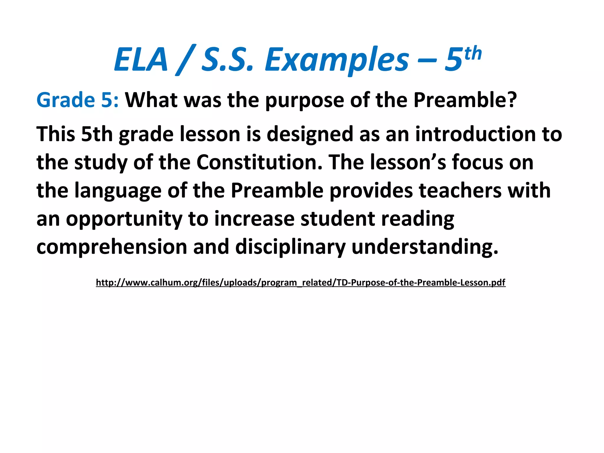 ELA / S.S. Examples – 5th
Grade 5: What was the purpose of the Preamble?
This 5th grade lesson is designed as an introduction to
the study of the Constitution. The lesson’s focus on
the language of the Preamble provides teachers with
an opportunity to increase student reading
comprehension and disciplinary understanding.
http://www.calhum.org/files/uploads/program_related/TD-Purpose-of-the-Preamble-Lesson.pdf
 