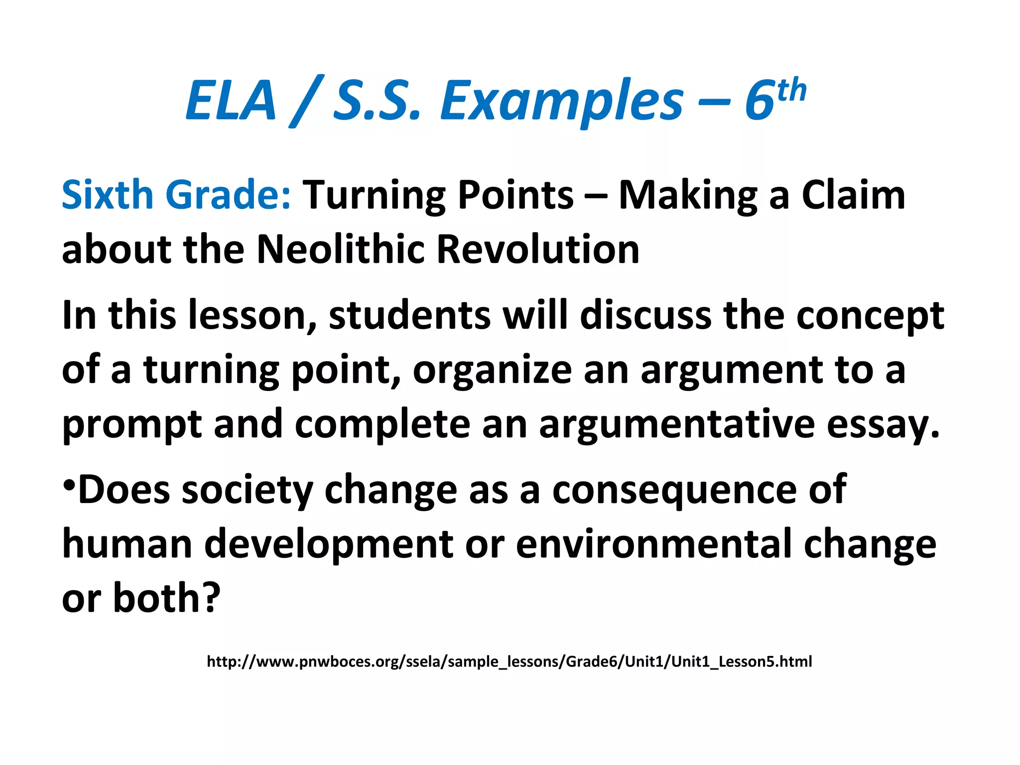 ELA / S.S. Examples – 6th
Sixth Grade: Turning Points – Making a Claim
about the Neolithic Revolution
In this lesson, students will discuss the concept
of a turning point, organize an argument to a
prompt and complete an argumentative essay.
•Does society change as a consequence of
human development or environmental change
or both?
http://www.pnwboces.org/ssela/sample_lessons/Grade6/Unit1/Unit1_Lesson5.html
 