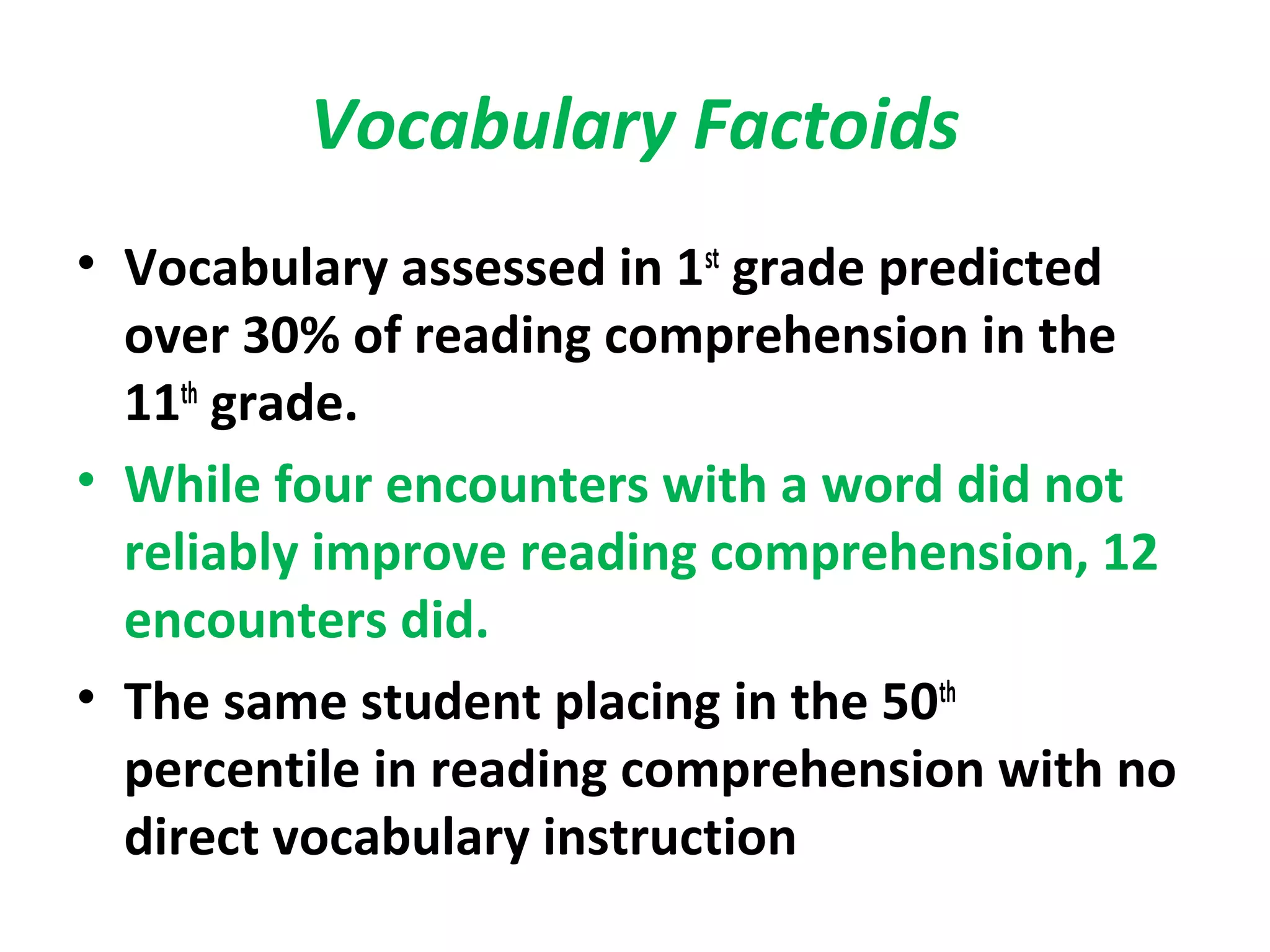 Vocabulary Factoids
• Vocabulary assessed in 1st
grade predicted
over 30% of reading comprehension in the
11th
grade.
• While four encounters with a word did not
reliably improve reading comprehension, 12
encounters did.
• The same student placing in the 50th
percentile in reading comprehension with no
direct vocabulary instruction
 