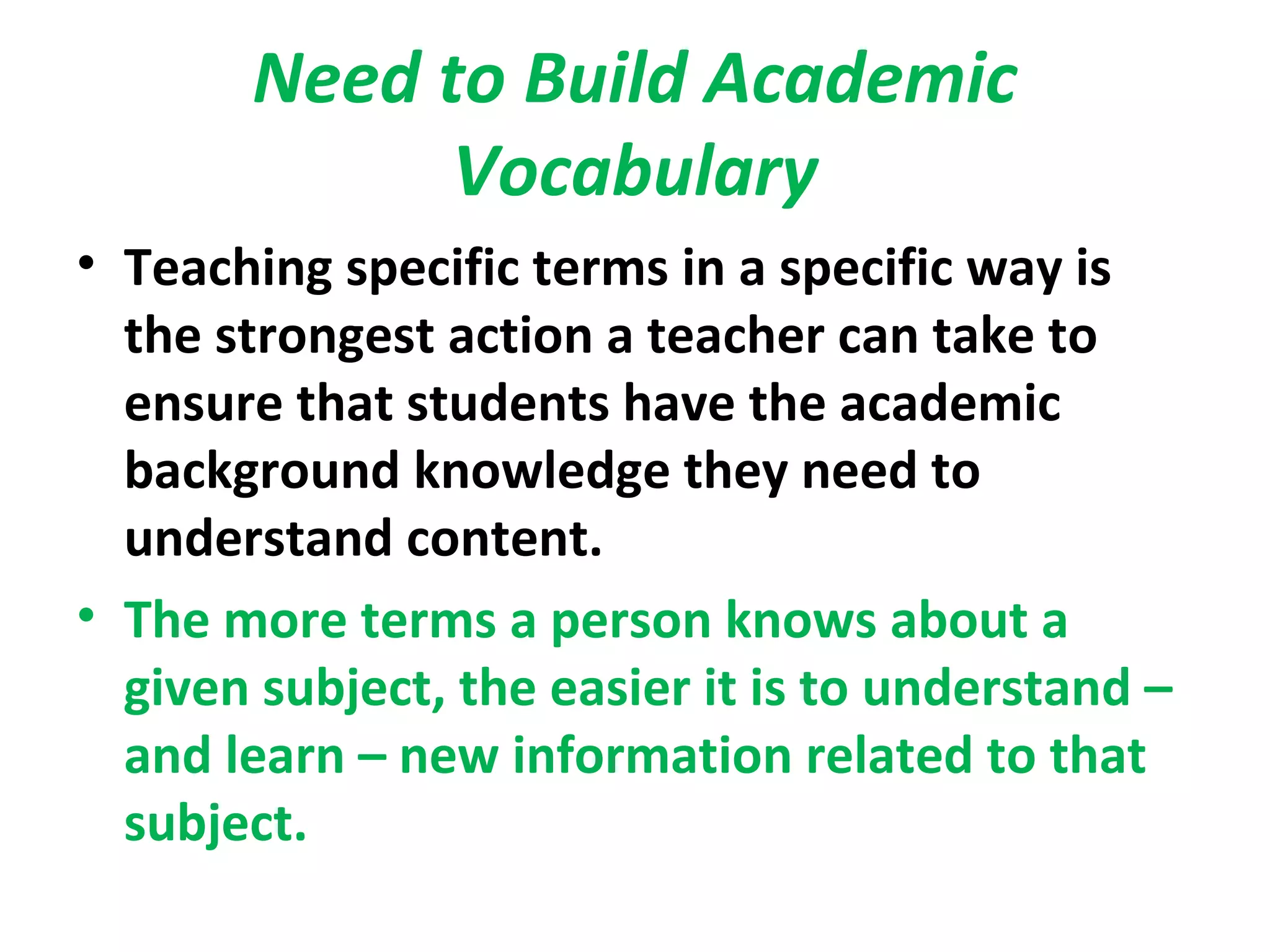 Need to Build Academic
Vocabulary
• Teaching specific terms in a specific way is
the strongest action a teacher can take to
ensure that students have the academic
background knowledge they need to
understand content.
• The more terms a person knows about a
given subject, the easier it is to understand –
and learn – new information related to that
subject.
 