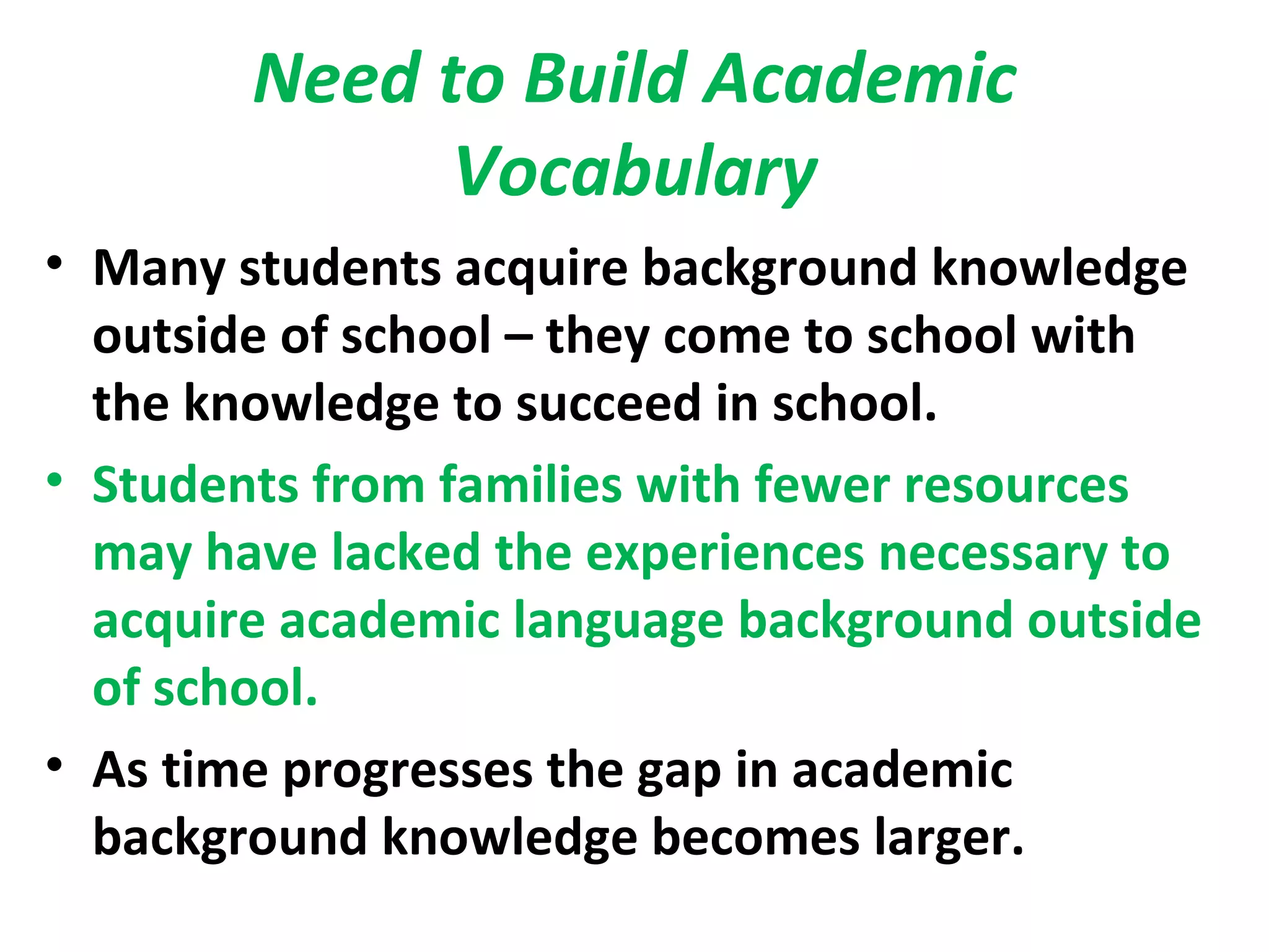Need to Build Academic
Vocabulary
• Many students acquire background knowledge
outside of school – they come to school with
the knowledge to succeed in school.
• Students from families with fewer resources
may have lacked the experiences necessary to
acquire academic language background outside
of school.
• As time progresses the gap in academic
background knowledge becomes larger.
 