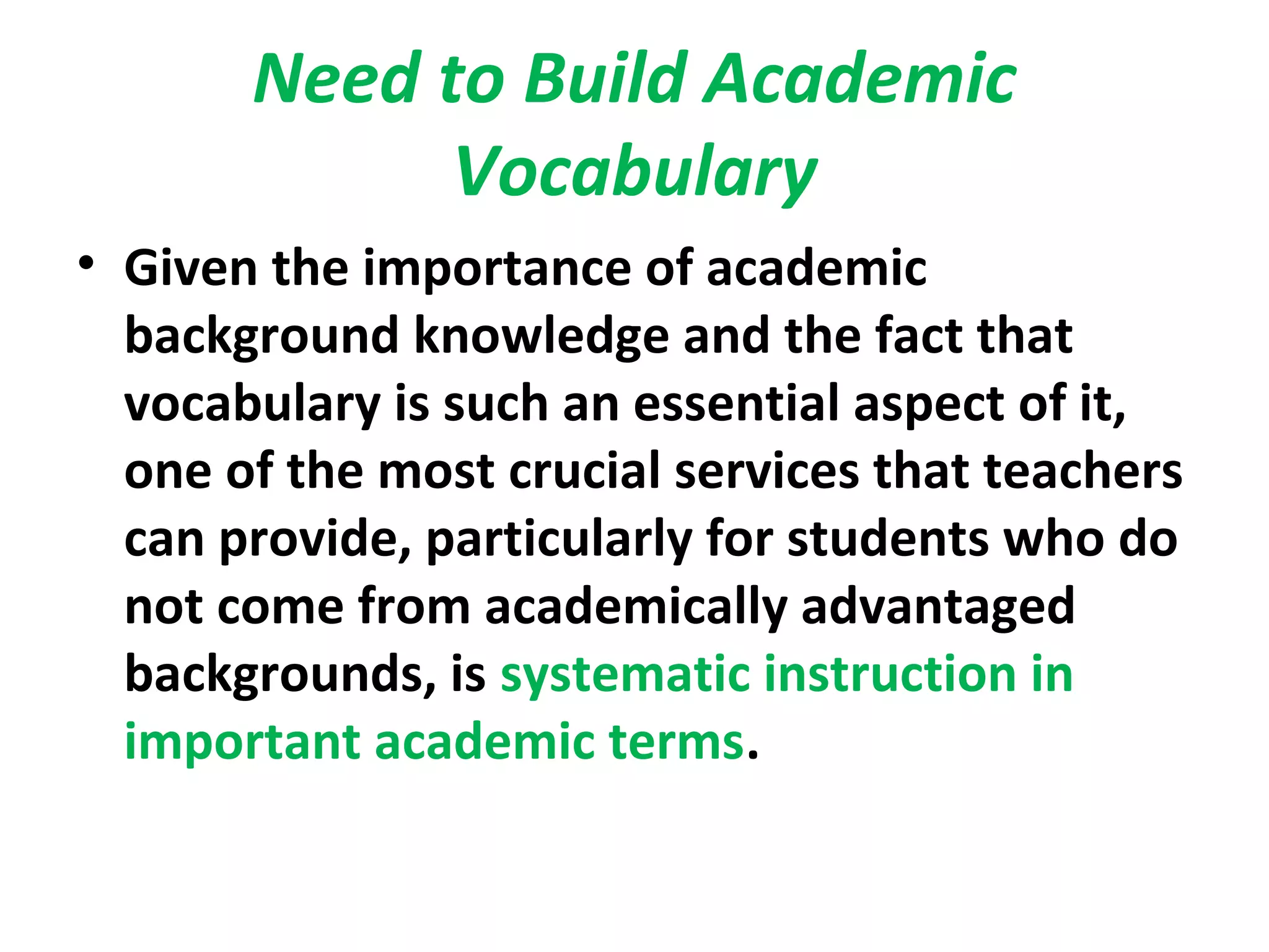 Need to Build Academic
Vocabulary
• Given the importance of academic
background knowledge and the fact that
vocabulary is such an essential aspect of it,
one of the most crucial services that teachers
can provide, particularly for students who do
not come from academically advantaged
backgrounds, is systematic instruction in
important academic terms.
 
