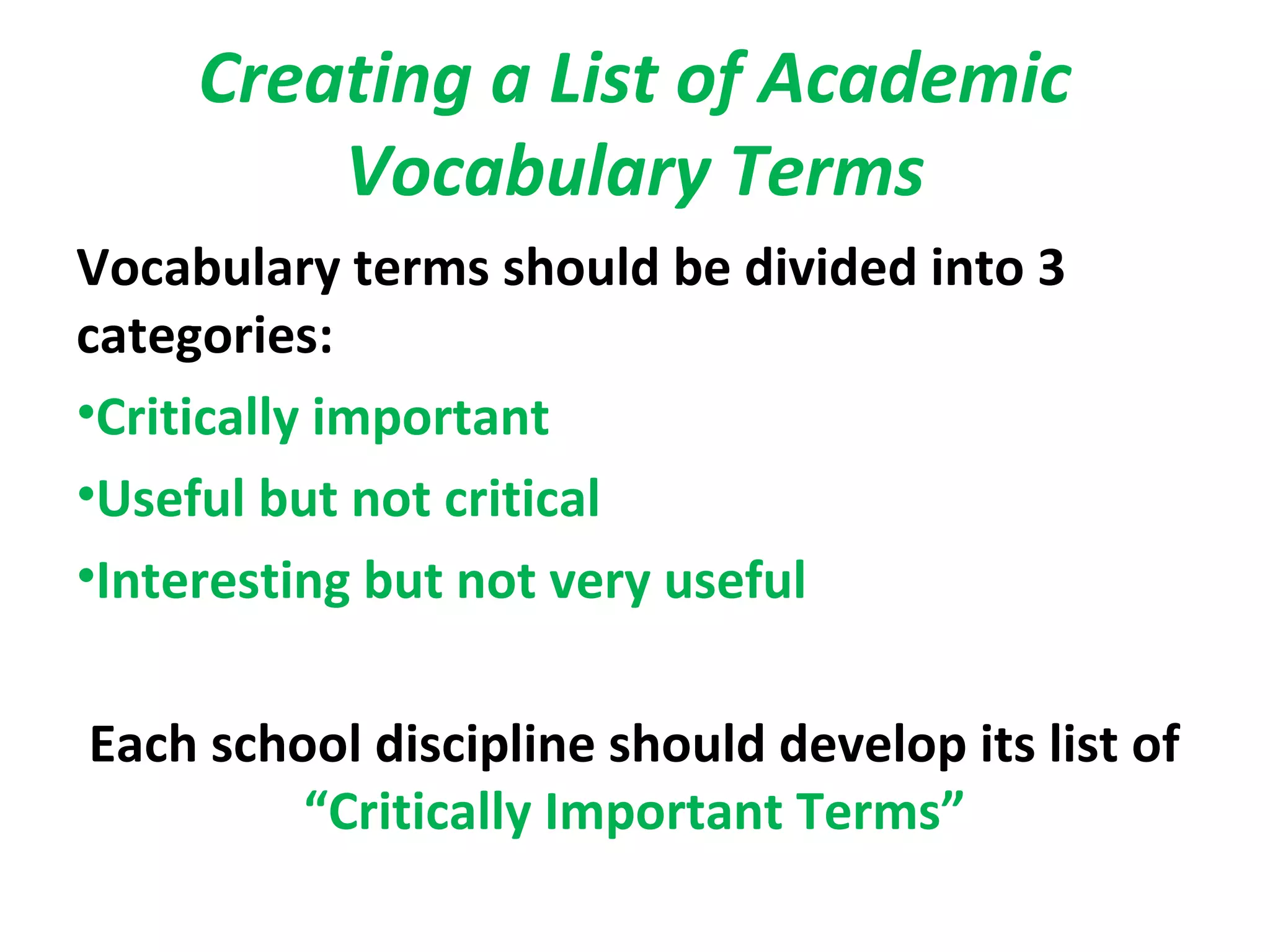 Creating a List of Academic
Vocabulary Terms
Vocabulary terms should be divided into 3
categories:
•Critically important
•Useful but not critical
•Interesting but not very useful
Each school discipline should develop its list of
“Critically Important Terms”
 