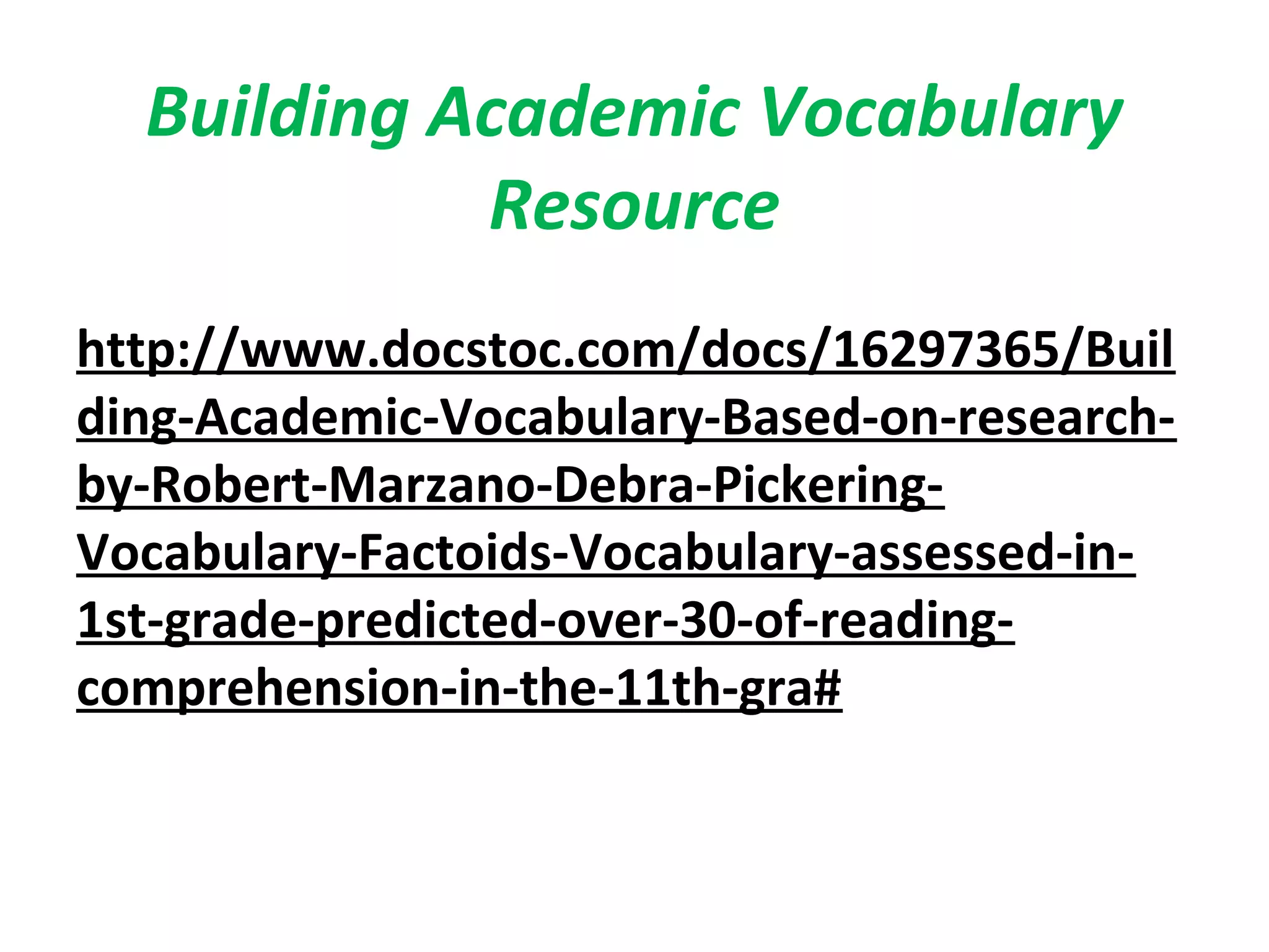 Building Academic Vocabulary
Resource
http://www.docstoc.com/docs/16297365/Buil
ding-Academic-Vocabulary-Based-on-research-
by-Robert-Marzano-Debra-Pickering-
Vocabulary-Factoids-Vocabulary-assessed-in-
1st-grade-predicted-over-30-of-reading-
comprehension-in-the-11th-gra#
 