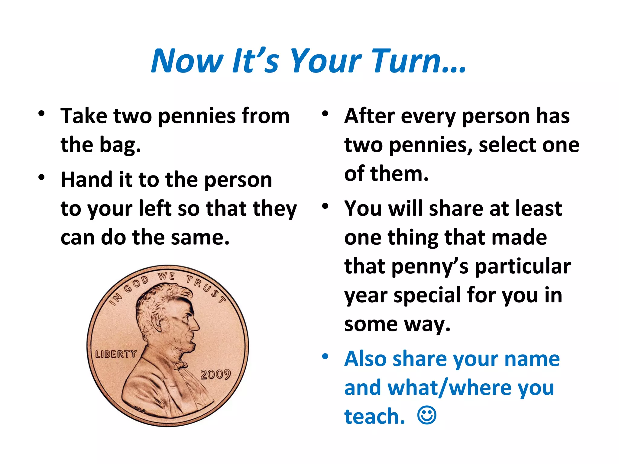 Now It’s Your Turn…
• Take two pennies from
the bag.
• Hand it to the person
to your left so that they
can do the same.
• After every person has
two pennies, select one
of them.
• You will share at least
one thing that made
that penny’s particular
year special for you in
some way.
• Also share your name
and what/where you
teach. 
 