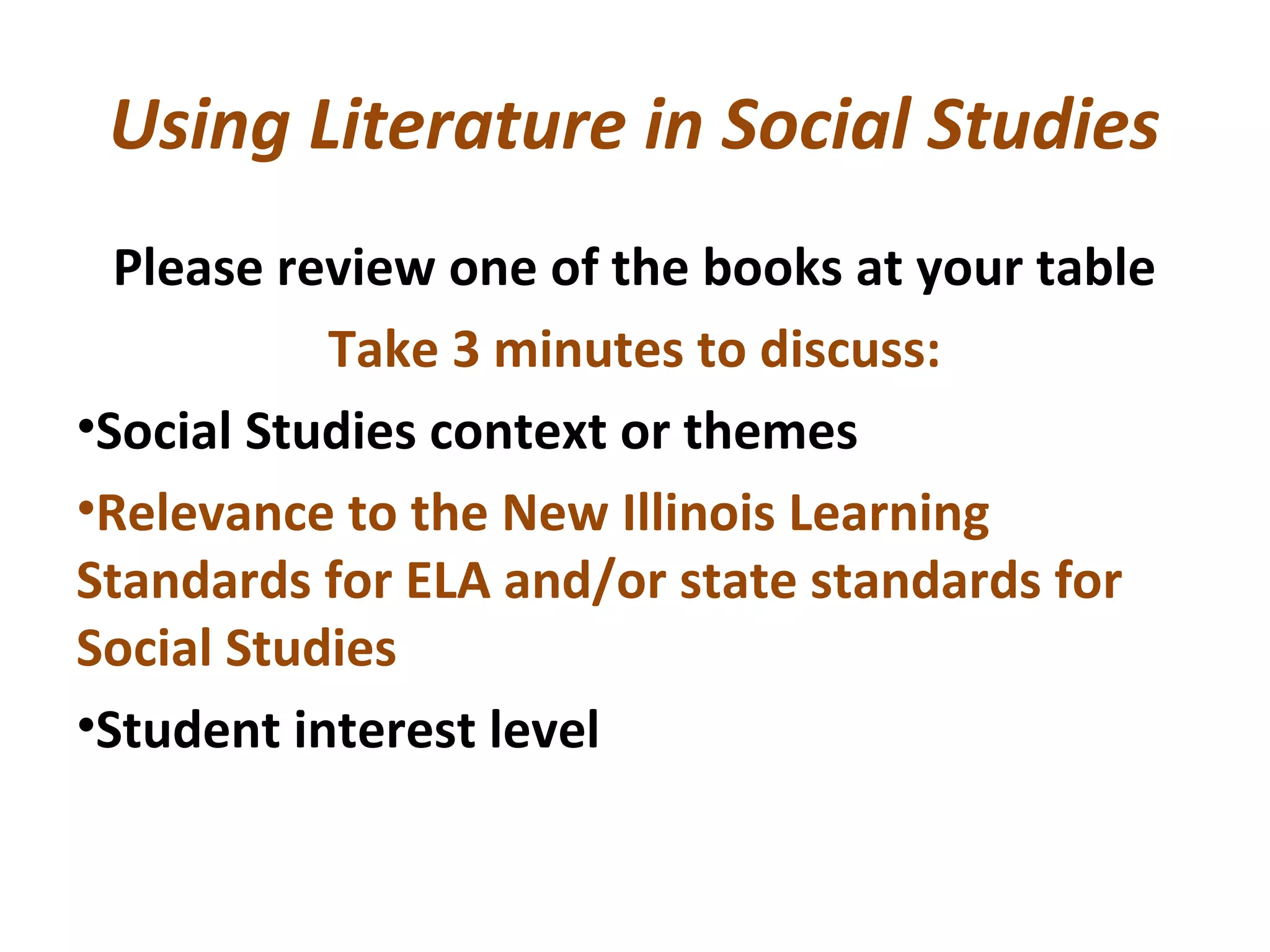 Using Literature in Social Studies
Please review one of the books at your table
Take 3 minutes to discuss:
•Social Studies context or themes
•Relevance to the New Illinois Learning
Standards for ELA and/or state standards for
Social Studies
•Student interest level
 