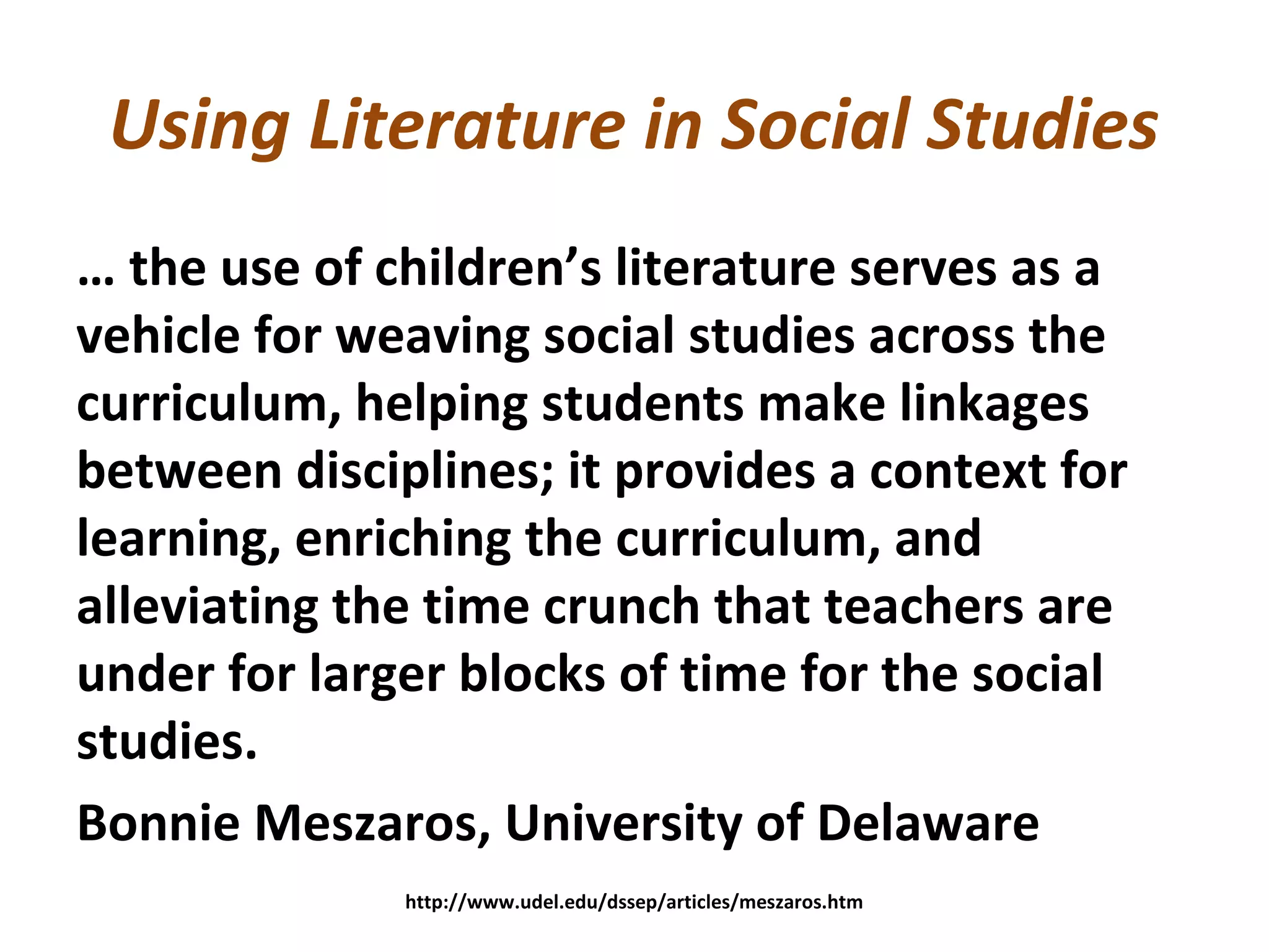 Using Literature in Social Studies
… the use of children’s literature serves as a
vehicle for weaving social studies across the
curriculum, helping students make linkages
between disciplines; it provides a context for
learning, enriching the curriculum, and
alleviating the time crunch that teachers are
under for larger blocks of time for the social
studies.
Bonnie Meszaros, University of Delaware
http://www.udel.edu/dssep/articles/meszaros.htm
 
