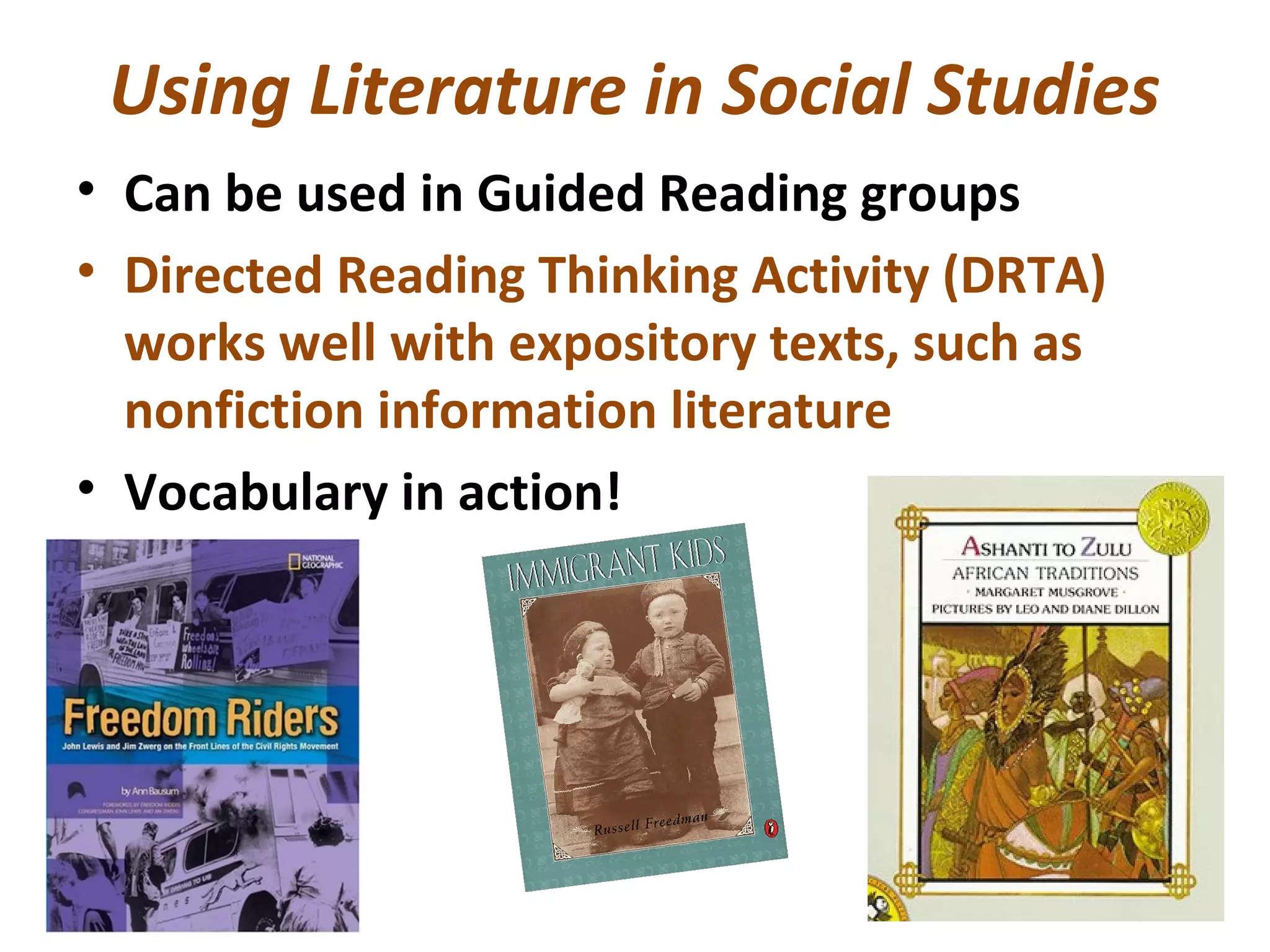 Using Literature in Social Studies
• Can be used in Guided Reading groups
• Directed Reading Thinking Activity (DRTA)
works well with expository texts, such as
nonfiction information literature
• Vocabulary in action!
 