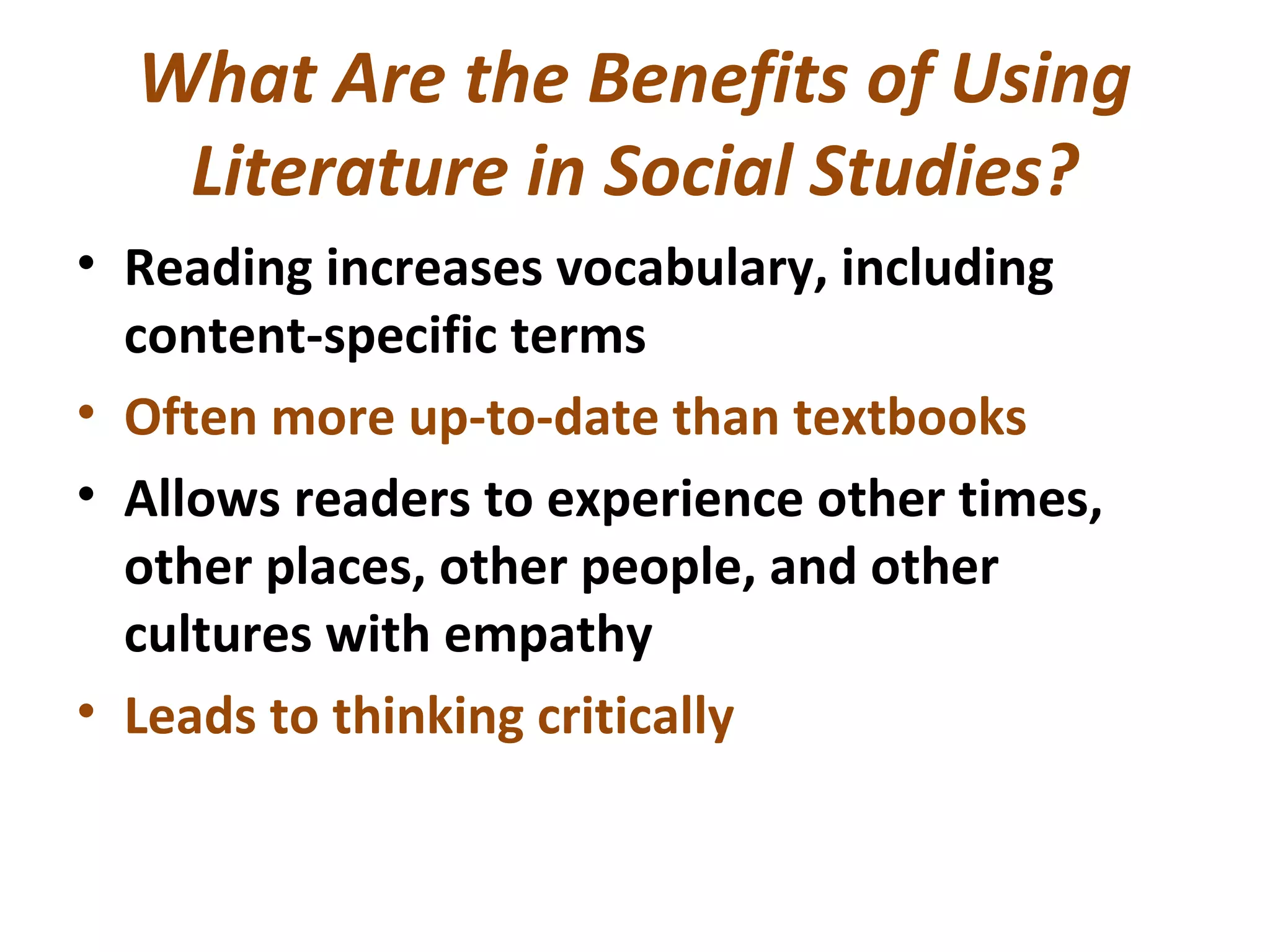 What Are the Benefits of Using
Literature in Social Studies?
• Reading increases vocabulary, including
content-specific terms
• Often more up-to-date than textbooks
• Allows readers to experience other times,
other places, other people, and other
cultures with empathy
• Leads to thinking critically
 